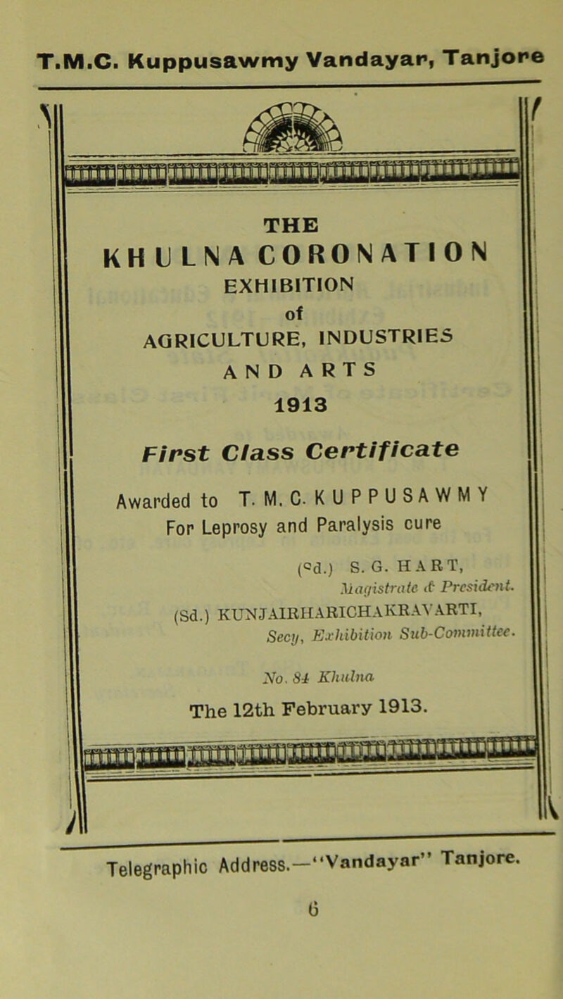 A fiiliil'IiiSilliilitf iliii jililM1 **1 t THE KHULNA CORONATION EXHIBITION of AGRICULTURE, INDUSTRIES AND ARTS 1913 First Class Certificate Awarded to T-M.C- KUPPUSAWMY For Leprosy and Paralysis cure (°d.) S. G. HART, Magistrate ct President. (Sd.) KUNJAIRHARICHAKRAYARTI, Secy, Exhibition Sub-Committee. No. 84 Khulna The 12th February 1913. Telegraphic Address.—“Vandayar” Tanjore.