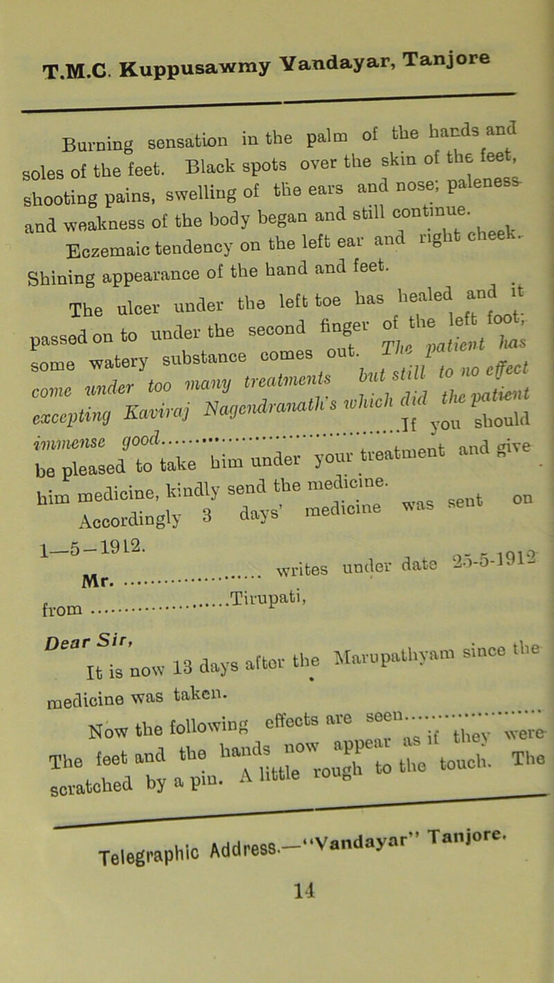 Burning sensation in the palm of the hands am soles of the feet. Black spots over the skin of the fee . shooting pains, swelling of the ears and nose; paleness- and weakness of the body began and still continue Eczemaic tendency on the left ear and right chee . Shining appearance of the hand and feet. The ulcer under the left toe has healed passed on to under the second finger a the some watery substance comes out ' 1 come under too many treatments but sUtt to f exceptin, Kamraj Naqcndravath 1*^ immense good ano crive bo pleased to take him under your treatment « him medicine, kindly send the medieme. Accordingly 3 days' med.cme was 1—5 — 1912. inio writes under date 20-5-191- Mr from TirUPatl> Dear« is now 13 days alter the Marupathyam since the medicine was taken. w « fhP following effects are seen Now the touowiu0 were- The leet and the touch. The scratched by a pm. A little ioun Telegraphic Address “Vandayar” Tanjore. 11