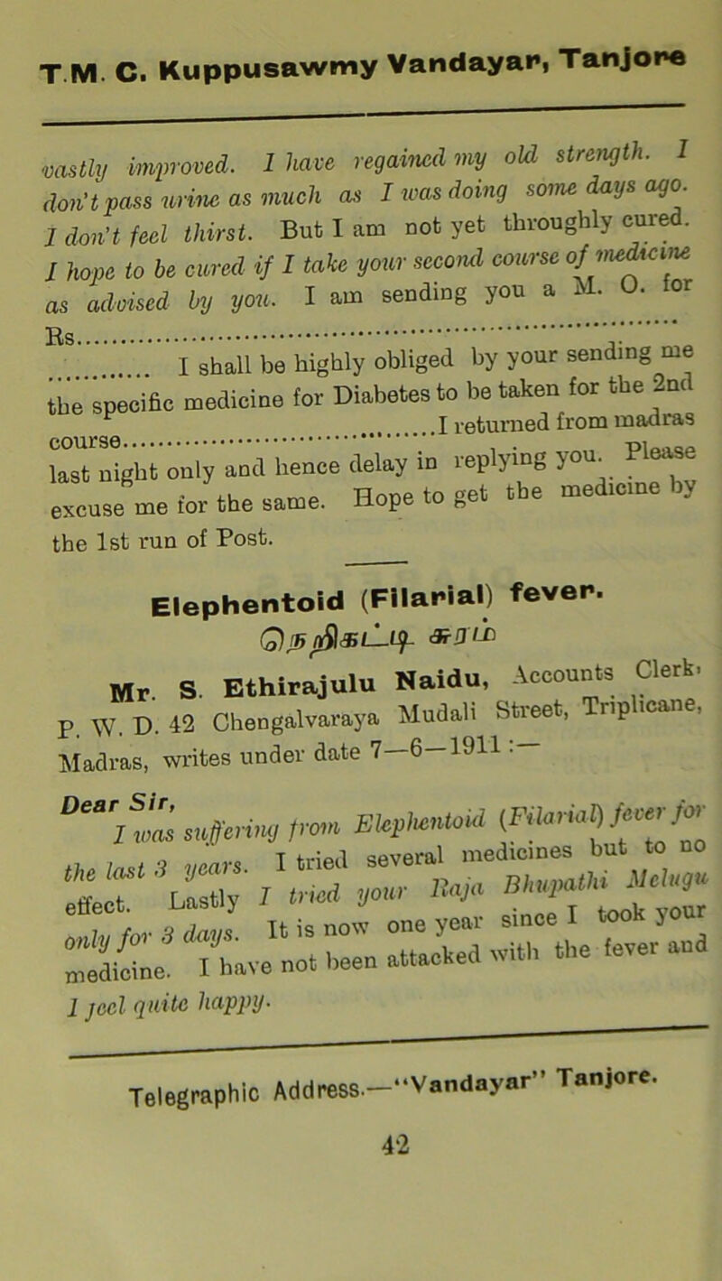 vastly improved. 1 have regained my old strength. 1 don’t pass urine as much as I urns doing some days ago. 1 don't feel thirst. Bub I am not yet throughly cure . J hope to be cured if I take your second course ofjnedrcuu as advised by you. I am sending you a i j. I shall be highly obliged by your sending me the specific medicine for Diabetes to be token for the 2nd last night only and hence delay in replying you. Please excuse me for the same. Hope to get tbe medic,ne by the 1st run of Post. Elephentoid (Filarial) fever. QtsnSlsL-Uf Mr. S. Ethirajulu Naidu, Accounts Clerk- p. W. D. 42 Chengalvaraya Mudali Street, Tnphcane, Madras, writes under date 7—6—1911:— ‘effect iydtncd year Hu,. irr:r::=:rr:.a 1 jecl quite happy- Telegraphic Address.-“Vandayar” Tanjore.