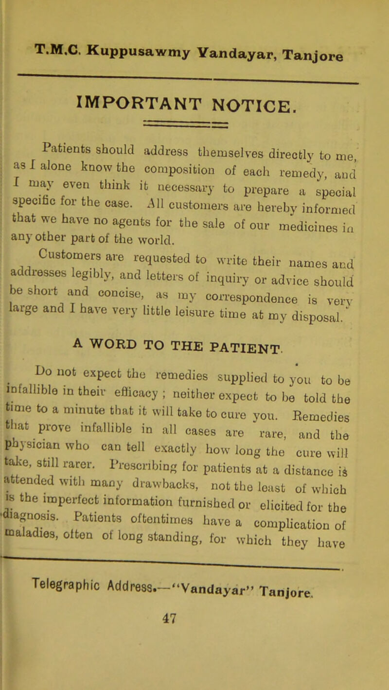 IMPORTANT NOTICE. Patients should address themselves directly to me, as I alone know the composition of each remedy, and I may even think it necessary to prepare a special specific for the case. All customers are hereby informed that we have no agents for the sale of our medicines in any other part of the world. Customers are requested to write their names and addresses legibly, and letters of inquiry or advice should be short and concise, as my correspondence is very large and I have very little leisure time at my disposal. A WORD TO THE PATIENT Do not expect the remedies supplied to you to be infallible in their efficacy; neither expect to be told the time to a minute that it will take to cure you. Remedies that prove infallible in all cases are rare, and the physician who can tell exactly how long the cure will take, still rarer. Prescribing for patients at a distance is attended with many drawbacks, not the least of which is the imperfect information furnished or elicited for the •diagnosis. Patients oftentimes have a complication of maladies, often of long standing, for which they have Telegraphic Address.—“Vandayar” Tanjore.