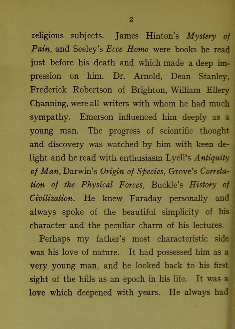 religious subjects. James Hinton’s Mystery of Pain, and Seeley’s Ecce Homo were books he read just before his death and which made a deep im- pression on him. Dr. Arnold, Dean Stanley, Frederick Robertson of Brighton, William Ellery Channing, were all writers with whom he had much sympathy. Emerson influenced him deeply as a young man. The progress of scientific thought and discovery was watched by him with keen de- light and he read with enthusiasm Lyell’s Antiquity of Man, Darwin’s Origin of Species, Grove’s Correla- tion of the Physical Forces, Buckle’s History of Civilization. He knew Faraday personally and always spoke of the beautiful simplicity of his character and the peculiar charm of his lectures. Perhaps my father’s most characteristic side was his love of nature. It had possessed him as a very young man, and he looked back to his first sight of the hills as an epoch in his life. It was a love which deepened with years. He always had