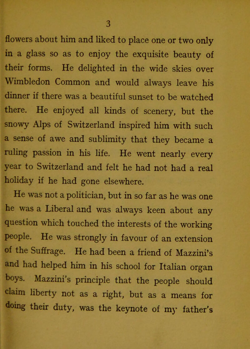 flowers about him and liked to place one or two only in a glass so as to enjoy the exquisite beauty of their forms. He delighted in the wide skies over Wimbledon Common and would always leave his dinner if there was a beautiful sunset to be watched there. He enjoyed all kinds of scenery, but the snowy Alps of Switzerland inspired him with such a sense of awe and sublimity that they became a ruling passion in his life. He went nearly every year to Switzerland and felt he had not had a real holiday if he had gone elsewhere. He was not a politician, but in so far as he was one he was a Liberal and was always keen about any question which touched the interests of the working people. He was strongly in favour of an extension of the Suffrage. He had been a friend of Mazzini’s and had helped him in his school for Italian organ boys. Mazzini’s principle that the people should claim liberty not as a right, but as a means for doing their duty, was the keynote of mj- father's