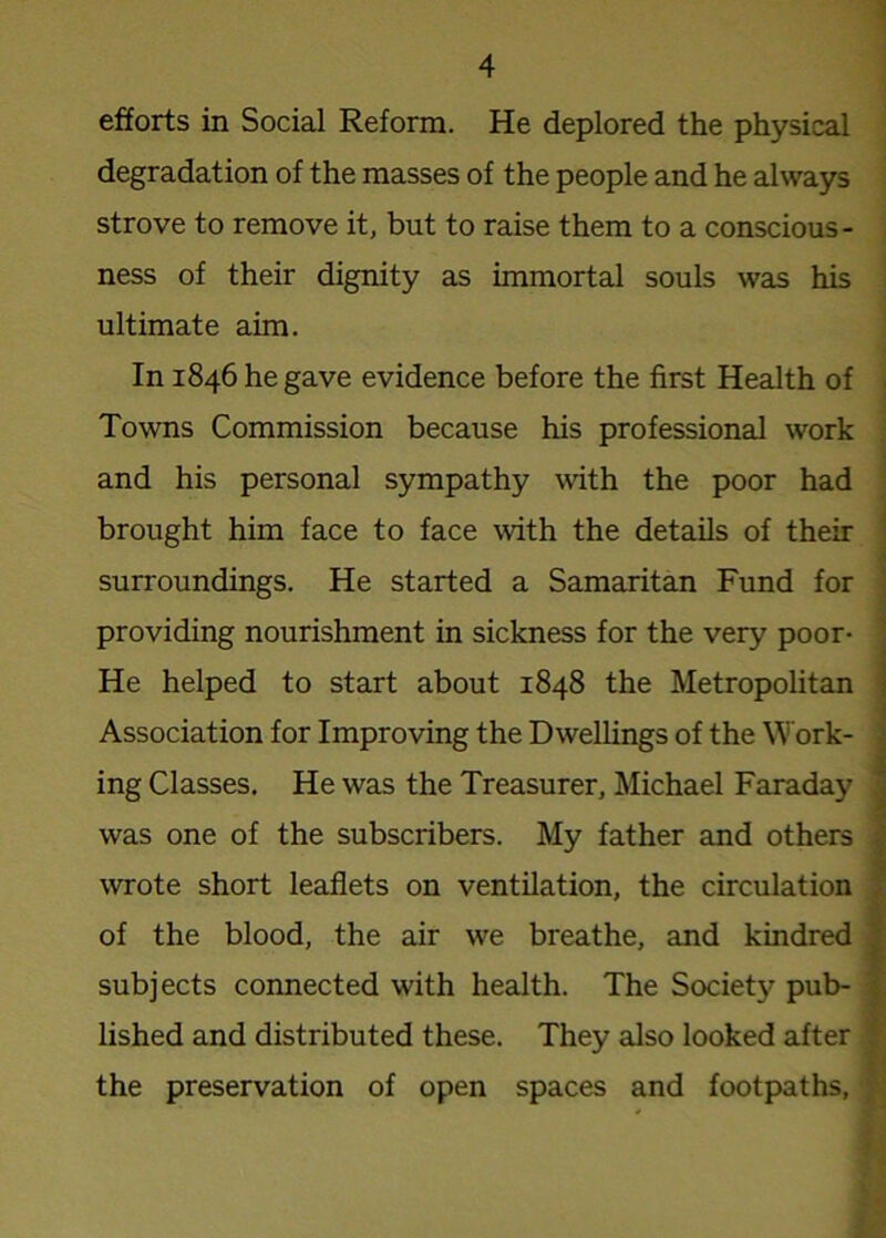 efforts in Social Reform. He deplored the physical degradation of the masses of the people and he always strove to remove it, but to raise them to a conscious- ness of their dignity as immortal souls was his ultimate aim. In 1846 he gave evidence before the first Health of Towns Commission because his professional work and his personal sympathy with the poor had brought him face to face with the details of their surroundings. He started a Samaritan Fund for providing nourishment in sickness for the very poor- He helped to start about 1848 the Metropolitan Association for Improving the Dwellings of the Work- ing Classes. He was the Treasurer, Michael Faraday was one of the subscribers. My father and others wrote short leaflets on ventilation, the circulation of the blood, the air we breathe, and kindred subjects connected with health. The Society pub- lished and distributed these. They also looked after the preservation of open spaces and footpaths,