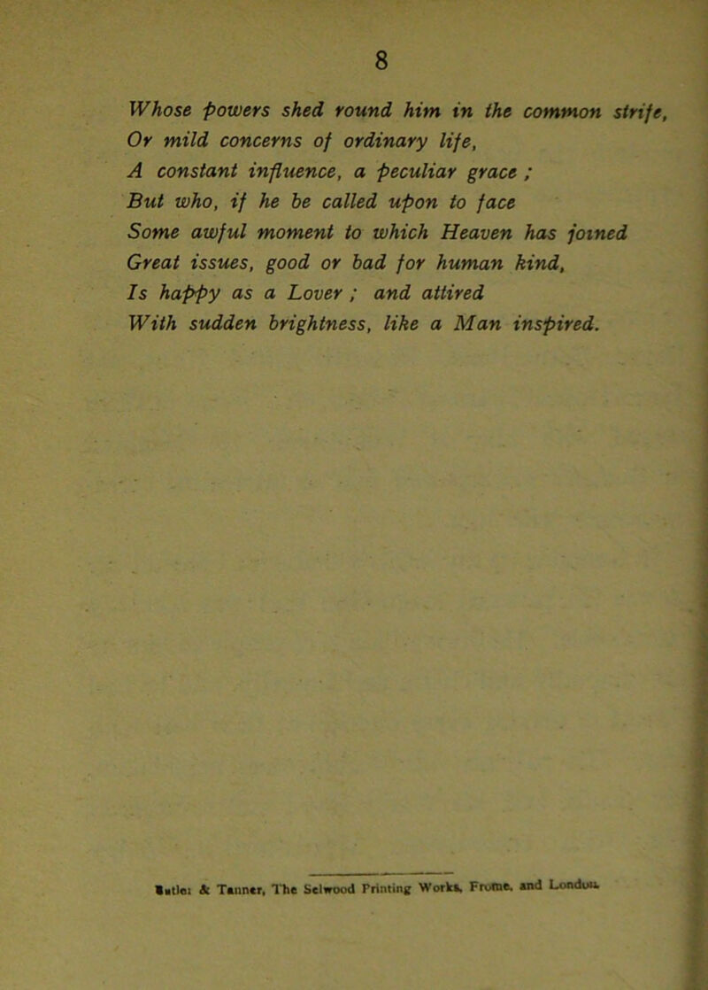 Whose powers shed round him in the common strife. Or mild concerns of ordinary life, A constant influence, a peculiar grace ; But who, if he be called upon to face Some awful moment to which Heaven has joined Great issues, good or bad for human kind, Is happy as a Lover ; and attired With sudden brightness, like a Man inspired. Vstlei & Tanner, The Selwood Priming Works, Frome, and London.