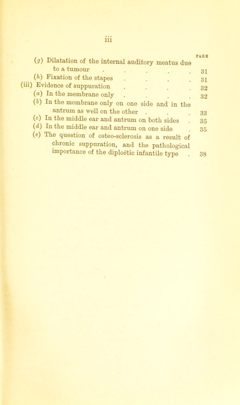 (?) Dilatation of the internal auditory meatus due to a tumour (h) Fixation of the stapes (iii) Evidence of suppuration (а) In the membrane only (б) In the membrane only on one side and in the antrum as well on the other . (c) In the middle ear and antrum on both sides (d) In the middle ear and antrum on one side (e) The question of osteo-sclerosis as a result of chronic suppuration, and the pathological importance of the diploetic infantile type naK 31 31 32 32 33 35 35 38