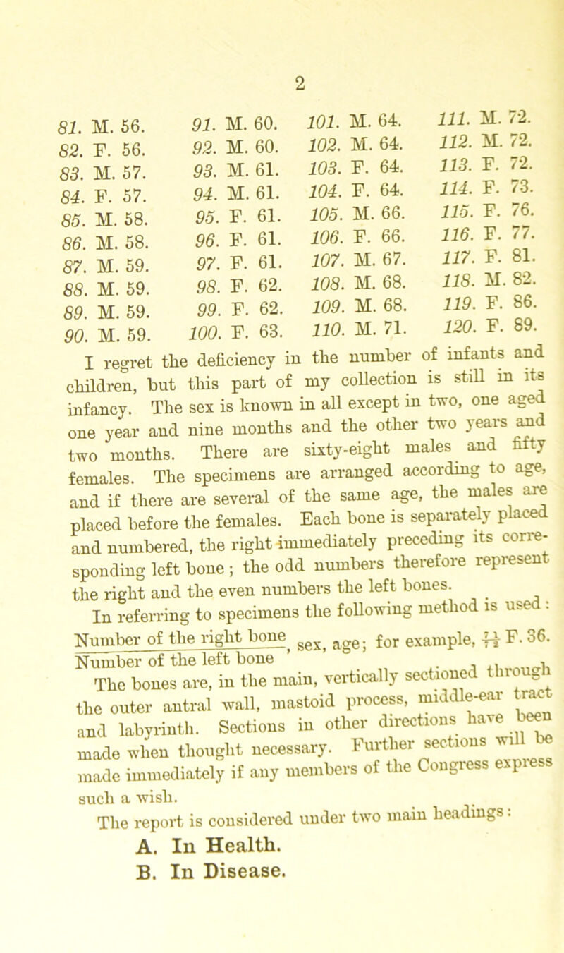 81. M. 56. 91. M. 60. 82. F. 56. 92. M. 60. 83. M. 57. 93. M. 61. 84. F. 57. 94. M. 61. 85. M. 58. 95. F. 61. 86. M. 58. 96. F. 61. 87. M. 59. 97. F. 61. 88. M. 59. 98. F. 62. 89. M. 59. 99. F. 62. 90. M. 59. 100. F. 63. 101. M. 64. 111. M. 72. 102. M. 64. 112. M. 72. 103. F. 64. 113. F. 72. 104. F. 64. 114. F. 73. 105. M. 66. 115. F. 76. 106. F. 66. 116. F. 77. 107. M. 67. 117. F. 81. 108. M. 68. 118. M. 82. 109. M. 68. 119. F. 86. 110. M. 71. 120. F. 89. I regret the deficiency in the number of infants and children, but this part of my collection is still in its infancy. The sex is known in all except in two, one aged one year and nine months and the other two years and two months. There are sixty-eight males and fifty females. The specimens are arranged according to age, and if there are several of the same age, the males are placed before the females. Each bone is separately placed and numbered, the right immediately preceding its corre- sponding left bone ; the odd numbers therefore represen the right and the even numbers the left bones. In referring to specimens the following method is me . Number of the right bone RftX. a£re. for example, -H F. 36. Number of the left bone ’ , , The bones are, in the main, vertically sectioneL noub the outer antral wall, mastoid process, middle-ear tract and labyrinth. Sections in other directions have U made when thought necessary. Further sections will be made immediately if any members of the Congress express such a wish. The report is considered under two main headings: A. In Health. B. In Disease.