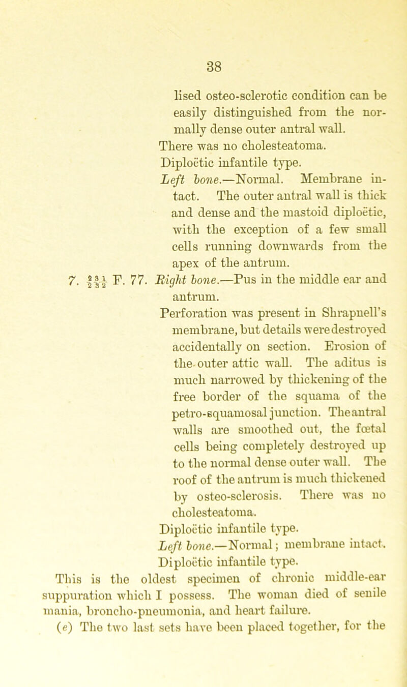 lised osteo-sclerotic condition can be easily distinguished from the nor- mally dense outer antral wall. There was no cholesteatoma. Diploetic infantile type. Left bone.—Normal. Membrane in- tact. The outer antral wall is thick and dense and the mastoid diploetic, with the exception of a few small cells running downwards from the apex of the antrum. 7. |4-i F. 77. Eight bone.—Pus in the middle ear and antrum. Perforation was present in Shrapnell’s membrane, but details were destroyed accidentally on section. Erosion of the outer attic wall. The aditus is much narrowed by thickening of the free border of the squama of the petro-squamosal junction. Theantral walls are smoothed out, the foetal cells being completely destroyed up to the normal dense outer wall. Tlie roof of the antrum is much thickened by osteo-sclerosis. There was no cholesteatoma. Diploetic infantile type. Left bone.—Normal; membrane intact, Diploetic infantile type. This is the oldest specimen of chronic middle-ear suppuration which I possess. The woman died of senile mania, bronclio-pneumonia, and heart failure. (e) The two last sets have been placed together, for the