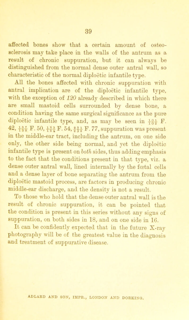 affected bones show that a certain amount of osteo- sclerosis may take place in the walls of the antrum as a result of chronic suppuration, but it can always be distinguished from the normal dense outer antral wall, so characteristic of the normal diploetic infantile type. All the bones affected with chronic suppuration with antral implication are of the diploetic infantile type, with the exception of 120 already described in which there are small mastoid cells surrounded by dense bone, a condition having the same surgical significance as the pure diploetic infantile type, and, as may be seen in F. 42, ff-f F. 50, iff F. 54, fff F. 77, suppuration was present in the middle-ear tract, including the antrum, on one side only, the other side being normal, and yet the diploetic infantile type is present on both sides, thus adding emphasis to the fact that the conditions present in that type, viz. a dense outer antral wall, lined internally by the fcetal cells and a dense layer of bone separating the antrum from the diploetic mastoid process, are factors in producing chronic middle-ear discharge, and the density is not a result. To those who hold that the dense outer antral wall is the result of chronic suppuration, it can be pointed that the condition is present in this series without any signs of suppuration, on both sides in 18, and on one side in 16. It can be confidently expected that in the future X-ray photography will be of the greatest value in the diagnosis and treatment of suppurative disease. ADLARD AND SON, IJIPR., LONDON AND DORKING.