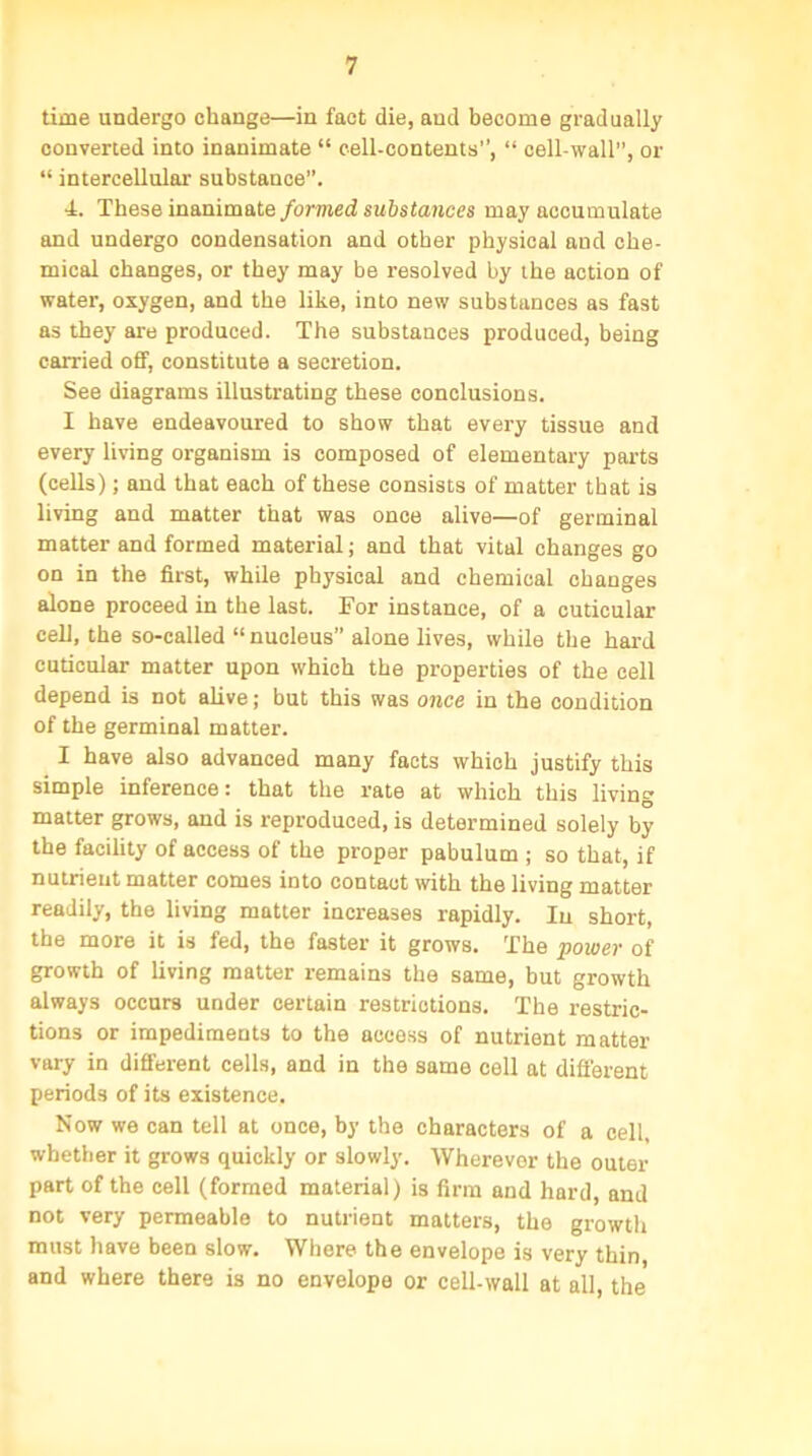 time undergo change—in fact die, and become gradually converted into inanimate “ cell-contents”, “ cell-wall, or “ intercellular substance”. T. These inanimate formed substances may accumulate and undergo condensation and other physical and che- mical changes, or they may be resolved by the action of water, oxygen, and the like, into new substances as fast as they are produced. The substances produced, being carried off, constitute a secretion. See diagrams illustrating these conclusions. I have endeavoured to show that every tissue and every living organism is composed of elementary parts (cells); and that each of these consists of matter that is living and matter that was once alive—of germinal matter and formed material; and that vital changes go on in the first, while physical and chemical changes alone proceed in the last. For instance, of a cuticular cell, the so-called “nucleus” alone lives, while the hard cuticular matter upon which the properties of the cell depend is not alive; but this was once in the condition of the germinal matter. I have also advanced many facts which justify this simple inference: that the rate at which this living matter grows, and is reproduced, is determined solely by the facility of access of the proper pabulum ; so that, if nutrient matter comes into contact with the living matter readily, the living matter increases rapidly. In short, the more it is fed, the faster it grows. The power of growth of living matter remains the same, but growth always occurs under certain restrictions. The restric- tions or impediments to the access of nutrient matter vary in different cells, and in the same cell at difi'erent periods of its existence. Now we can tell at once, by the characters of a cell, whether it grows quickly or slowly. Wherever the outer part of the cell (formed material) is firm and hard, and not very permeable to nutrient matters, the growth must have been slow. Where the envelope is very thin and where there is no envelope or cell-wall at all, the