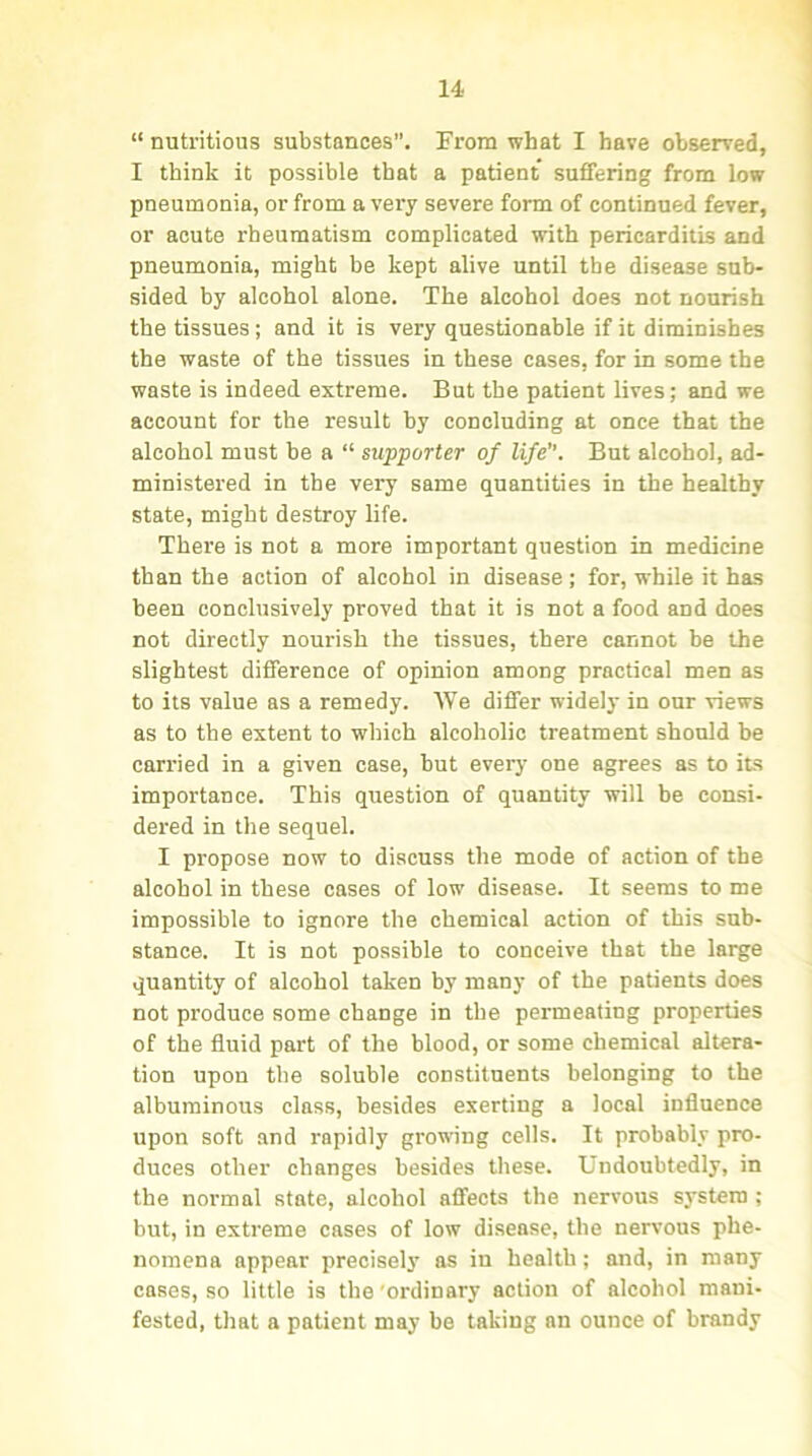 “ nutritious substances. From what I have observed, I think it possible that a patient suffering from low pneumonia, or from a very severe form of continued fever, or acute rheumatism complicated with pericarditis and pneumonia, might be kept alive until the disease sub- sided by alcohol alone. The alcohol does not nourish the tissues; and it is very questionable if it diminishes the waste of the tissues in these cases, for in some the waste is indeed extreme. But the patient lives; and we account for the result by concluding at once that the alcohol must be a “ supporter of life. But alcohol, ad- ministered in the very same quantities in the healthy state, might destroy life. There is not a more important question in medicine than the action of alcohol in disease; for, while it has been conclusively proved that it is not a food and does not directly nourish the tissues, there cannot be the slightest difference of opinion among practical men as to its value as a remedy. We differ widely in our views as to the extent to which alcoholic treatment should be carried in a given case, but every one agrees as to its importance. This question of quantity will be consi- dered in the sequel. I propose now to discuss the mode of action of the alcohol in these cases of low disease. It seems to me impossible to ignore the chemical action of this sub- stance. It is not possible to conceive that the large quantity of alcohol taken by many of the patients does not produce some change in the permeating properties of the fluid part of the blood, or some chemical altera- tion upon the soluble constituents belonging to the albuminous class, besides exerting a local influence upon soft and rapidly growing cells. It probably pro- duces other changes besides these. Undoubtedly, in the normal state, alcohol affects the nervous system ; but, in extreme cases of low disease, the nervous phe- nomena appear precisely as in health; and, in many cases, so little is the ordinary action of alcohol mani- fested, that a patient may be taking an ounce of brandy