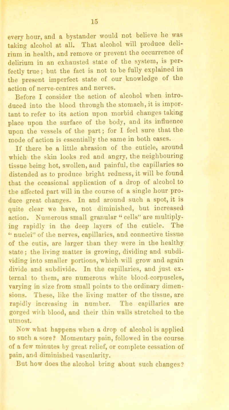 every hour, and a bystander would not believe be was taking alcohol at all. That alcohol will produce deli- rium in health, and remove or prevent the occurrence of delirium in an exhausted state of the system, is per- fectly true; but the fact is not to be fully explained in the present imperfect state of our knowledge of the action of nerve-centres and nerves. Before I consider the action of alcohol when intro- duced into the blood through the stomach, it is impor- tant to refer to its action upon morbid changes taking place upon the surface of the body, and its influence upon the vessels of the part; for I feel sure that the mode of action is essentially the same in both cases. If there be a little abrasion of the cuticle, around which the skin looks red and angry, the neighbouring tissue being hot, swollen, and painful, the capillaries so distended as to produce bright redness, it will be found that the occasional application of a drop of alcohol to the affected part will in the course of a single hour pro- duce great changes. In and around such a spot, it is quite clear we have, not diminished, but increased action. Numerous small granular “ cells” are multiply- ing rapidly in the deep layers of the cuticle. The “ nuclei” of the nerves, capillaries, and connective tissue of the cutis, are larger than they were in the healthy state; the living matter is growing, dividing and subdi- viding into smaller portions, which will grow and again divide and subdivide. In the capillaries, and just ex- ternal to them, are numerous white blood-corpuscles, varying in size from small points to the ordinary dimen- sions. These, like the living matter of the tissue, are rapidly increasing in number. The capillaries are gorged with blood, and their thin walls stretched to the utmost. Now what happens when a drop of alcohol is applied to such a sore? Momentary pain, followed in the course of a few minutes by great relief, or complete cessation of pain, and diminished vascularity. But how does the alcohol bring about such changes ?