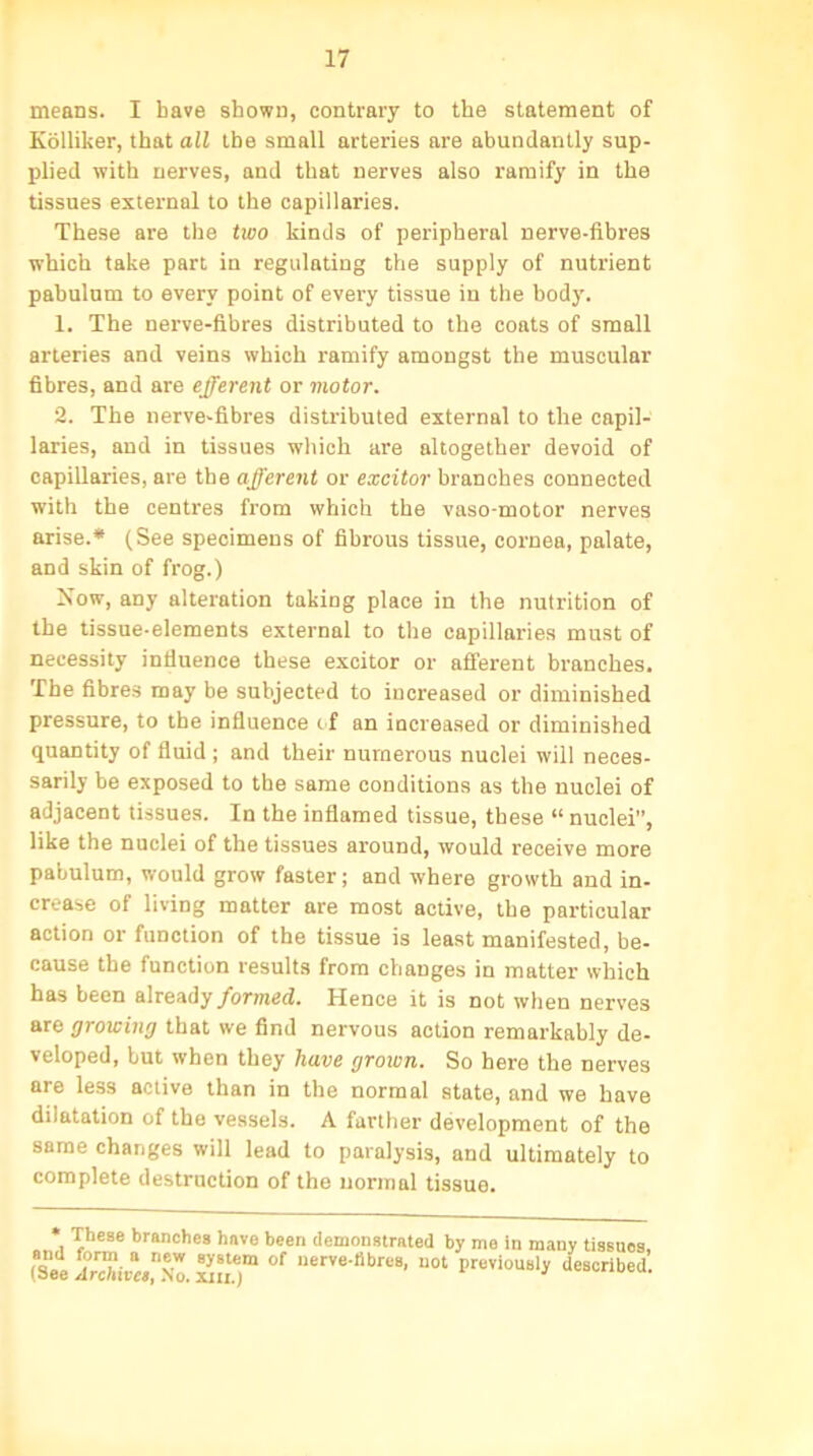 means. I have shown, contrary to the statement of Kolliker, that all the small arteries are abundantly sup- plied with nerves, and that nerves also ramify in the tissues external to the capillaries. These are the two kinds of peripheral nerve-fibres which take part in regulating the supply of nutrient pabulum to every point of every tissue in the body. 1. The nerve-fibres distributed to the coats of small arteries and veins which ramify amongst the muscular fibres, and are efferent or motor. 2. The nerve-fibres distributed external to the capil- laries, and in tissues which are altogether devoid of capillaries, are the afferent or excitor branches connected with the centres from which the vaso-motor nerves arise.* (See specimens of fibrous tissue, cornea, palate, and skin of frog.) blow, any alteration taking place in the nutrition of the tissue-elements external to the capillaries must of necessity influence these excitor or afferent branches. The fibres may be subjected to increased or diminished pressure, to the influence if an increased or diminished quantity of fluid ; and their numerous nuclei will neces- sarily be exposed to the same conditions as the nuclei of adjacent tissues. In the inflamed tissue, these “ nuclei”, like the nuclei of the tissues around, would receive more pabulum, would grow faster; and where growth and in- crease of living matter are most active, the particular action or function of the tissue is least manifested, be- cause the function results from changes in matter which has been already formed. Hence it is not when nerves are growing that we find nervous action remarkably de- veloped, but when they have grown. So here the nerves are less active than in the normal state, and we have dilatation of the vessels. A farther development of the same changes will lead to paralysis, and ultimately to complete destruction of the normal tissue. * These branches have been demonstrated by me in many tissues, (See ArMva™. xn.T °f nerve-fibr,!8' uot Previously described.