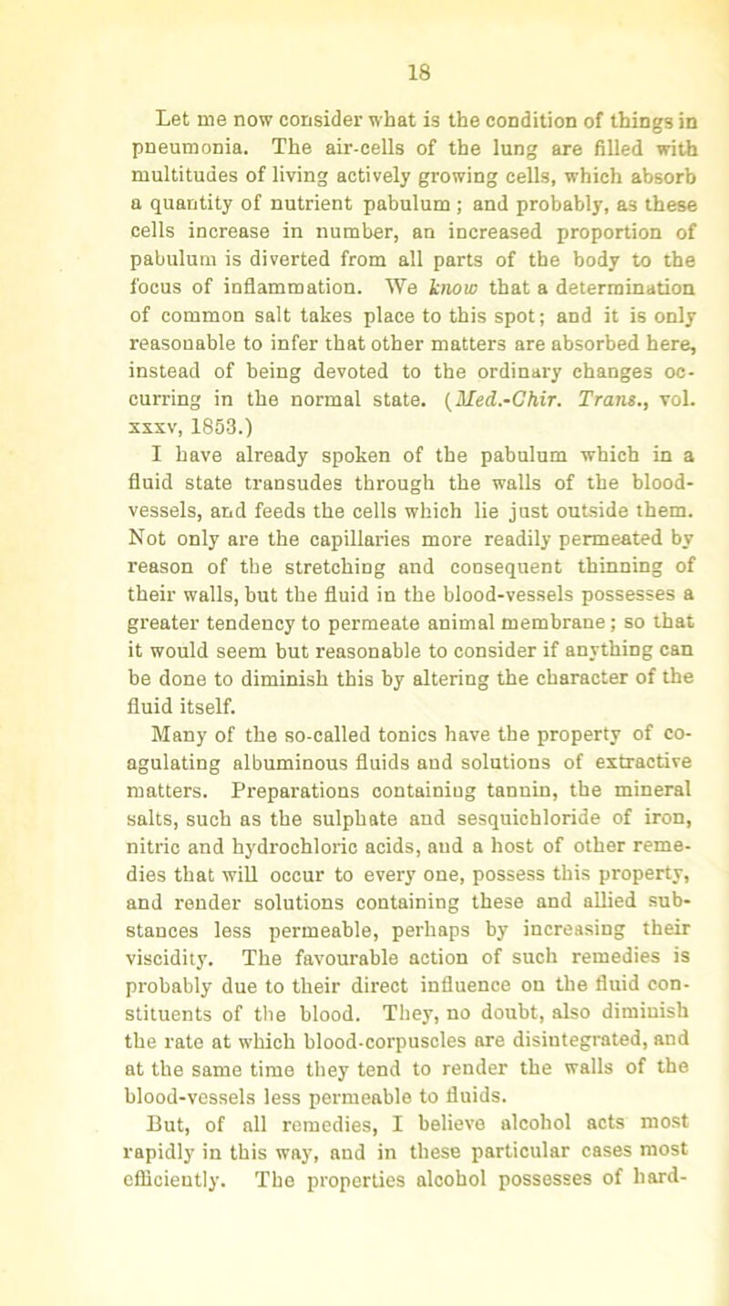 Let me now consider what is the condition of things in pneumonia. The air-cells of the lung are filled with multitudes of living actively growing cells, which absorb a quantity of nutrient pabulum ; and probably, as these cells increase in number, an increased proportion of pabulum is diverted from all parts of the body to the focus of inflammation. We know that a determination of common salt takes place to this spot; and it is only reasonable to infer that other matters are absorbed here, instead of being devoted to the ordinary changes oc- curring in the normal state. (Med.-Chir. Trans., vol. xxxv, 1853.) I have already spoken of the pabulum which in a fluid state transudes through the walls of the blood- vessels, and feeds the cells which lie just outside them. Not only are the capillaries more readily permeated by reason of the stretching and consequent thinning of their walls, but the fluid in the blood-vessels possesses a greater tendency to permeate animal membrane; so that it would seem but reasonable to consider if anything can be done to diminish this by altering the character of the fluid itself. Many of the so-called tonics have the property of co- agulating albuminous fluids and solutions of extractive matters. Preparations containing tannin, the mineral salts, such as the sulphate and sesquichloride of iron, nitric and hydrochloric acids, and a host of other reme- dies that will occur to every one, possess this property, and render solutions containing these and allied sub- stances less permeable, perhaps by increasing their viscidity. The favourable action of such remedies is probably due to their direct influence on the fluid con- stituents of tlie blood. They, no doubt, also diminish the rate at which blood-corpuscles are disintegrated, and at the same time they tend to render the walls of the blood-vessels less permeable to fluids. But, of all remedies, I believe alcohol acts most rapidly in this way, and in these particular cases most efficiently. The properties alcohol possesses of hard-