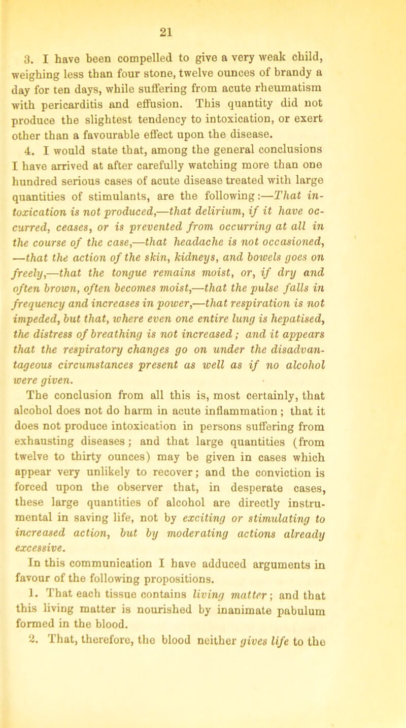 3. I have been compelled to give a very weak child, weighing less than four stone, twelve ounces of brandy a day for ten days, while suffering from acute rheumatism with pericarditis and effusion. This quantity did not produce the slightest tendency to intoxication, or exert other than a favourable effect upon the disease. 4. I would state that, among the general conclusions I have arrived at after carefully watching more than one hundred serious cases of acute disease treated with large quantities of stimulants, are the following:—That in- toxication is not produced,—that delirium, if it have oc- curred, ceases, or is prevented from occurring at all in the course of the case,—that headache is not occasioned, —that the action of the skin, kidneys, and boicels goes on freely,—that the tongue remains moist, or, if dry and often brown, often becomes moist,—that the pulse falls in frequency and increases in power,—that respiration is not impeded, but that, where even one entire lung is hepatised, the distress of breathing is not increased; and it appears that the respiratory changes go on under the disadvan- tageous circumstances present as well as if no alcohol were given. The conclusion from all this is, most certainly, that alcohol does not do harm in acute inflammation ; that it does not produce intoxication in persons suffering from exhausting diseases; and that large quantities (from twelve to thirty ounces) may be given in cases which appear very unlikely to recover; and the conviction is forced upon the observer that, in desperate cases, these large quantities of alcohol are directly instru- mental in saving life, not by exciting or stimulating to increased action, but by moderating actions already excessive. In this communication I have adduced arguments in favour of the following propositions. 1. That each tissue contains living matter-, and that this living matter is nourished by inanimate pabulum formed in the blood. 2. That, therefore, the blood neither gives life to the