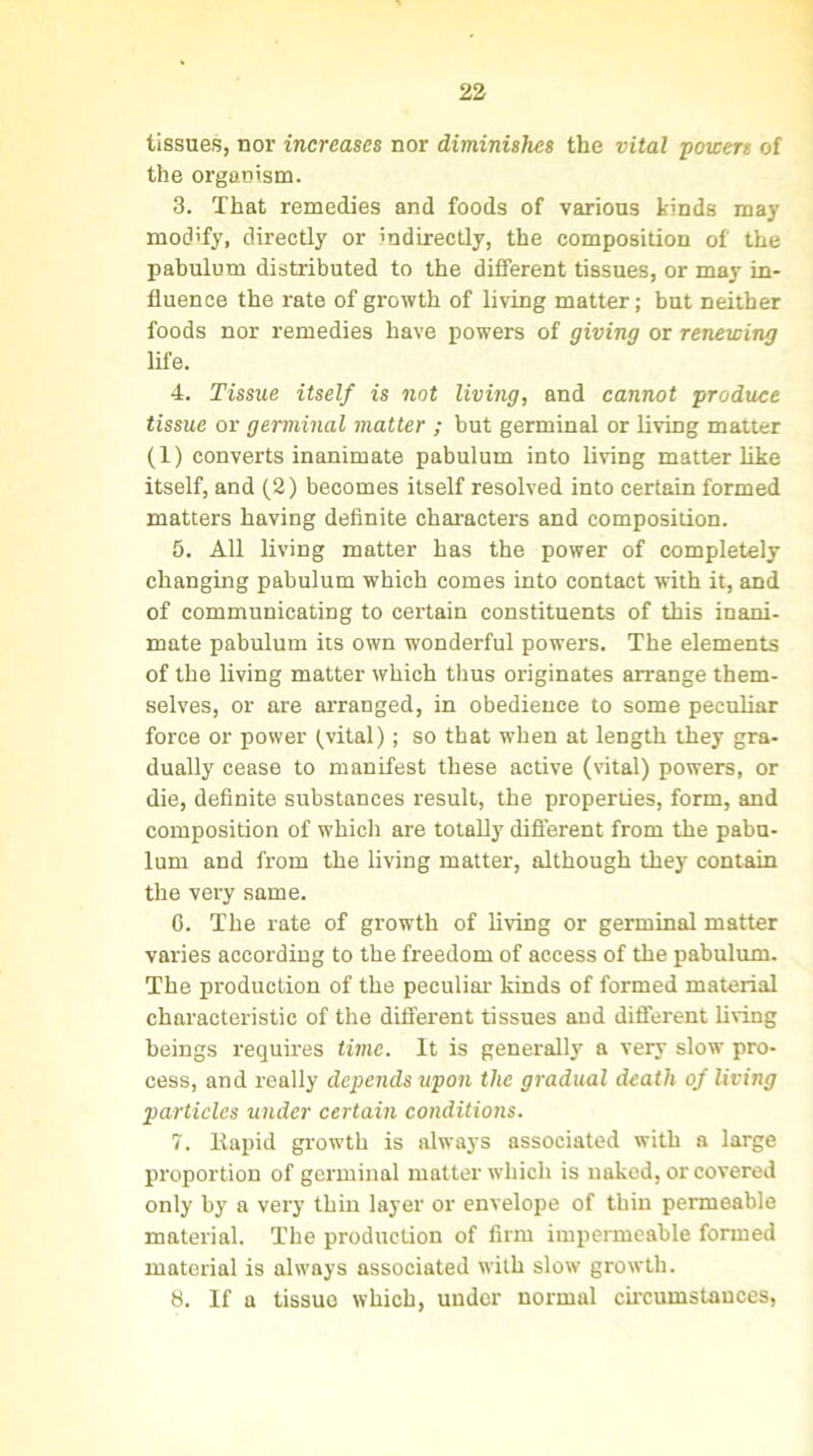 tissues, nor increases nor diminishes the vital powers of the organism. 3. That remedies and foods of various kinds may modify, directly or indirectly, the composition of the pabulum distributed to the different tissues, or may in- fluence the rate of growth of living matter; but neither foods nor remedies have powers of giving or renewing life. 4. Tissue itself is not living, and cannot produce tissue or germinal matter ; but germinal or living matter (1) converts inanimate pabulum into living matter like itself, and (2) becomes itself resolved into certain formed matters having definite characters and composition. 5. All living matter has the power of completely changing pabulum which comes into contact with it, and of communicating to certain constituents of this inani- mate pabulum its own wonderful powers. The elements of the living matter which thus originates arrange them- selves, or are arranged, in obedience to some peculiar force or power (,vital); so that when at length they gra- dually cease to manifest these active (vital) powers, or die, definite substances result, the properties, form, and composition of which are totally different from the pabu- lum and from the living matter, although they contain the very same. 0. The rate of growth of living or germinal matter varies according to the freedom of access of the pabulum. The production of the peculiar kinds of formed material characteristic of the different tissues and different living beings requires time, it is generally a very slow pro- cess, and really depends upon the gradual death of living particles under certain conditions. 7. Itapid growth is always associated with a large proportion of germinal matter which is naked, or covered only by a very thin layer or envelope of thin permeable material. The production of firm impermeable formed material is always associated with slow growth. 8. If a tissuo which, under normal circumstances,