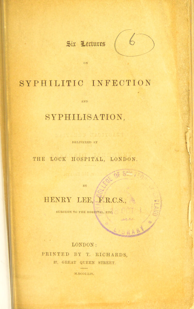 SYPHILITIC INFECTION AND SYPHILIS ATION, <4 iJ DELIVERED AT THE LOCK HOSPITAL, LONDON. HENRY LEE, F.R.C.S., SURGEON TO THE HOSPITAL, ETC. LONDON: PRINTED BY T. RICHARDS, 37, GREAT QUEEN STREET. 3I.DCCC.L1V.