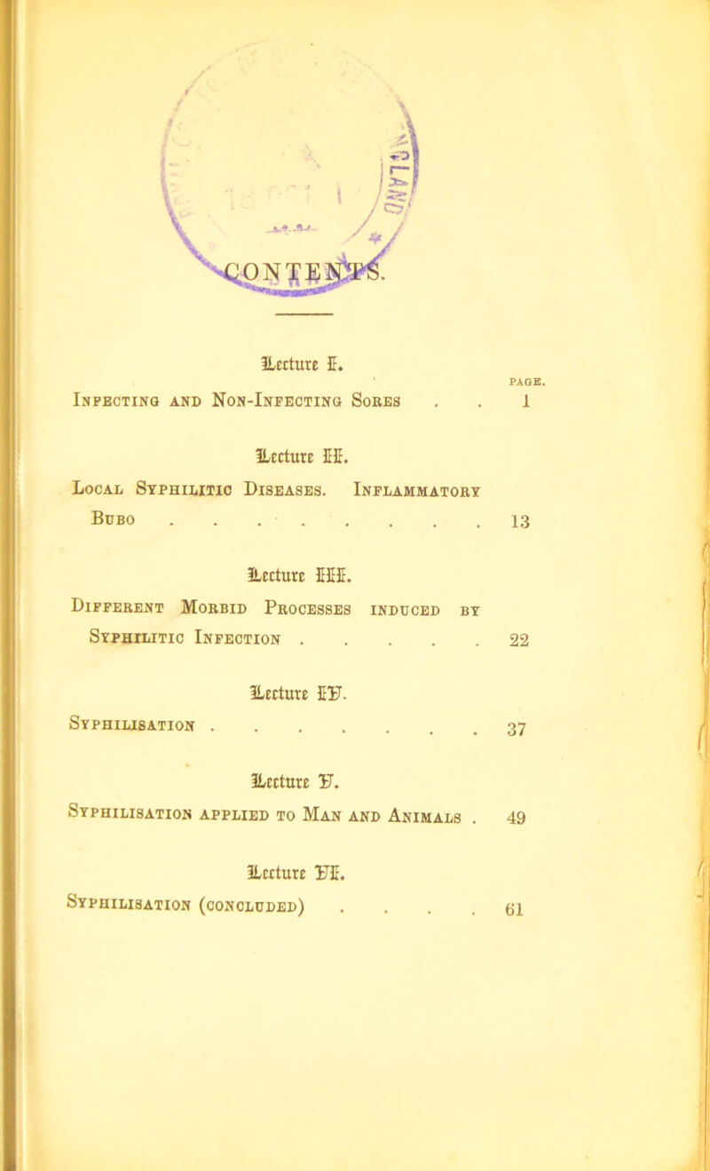 ILecture E. Infecting and Non-Infecting Soees ILecture HE. Local Syphilitic Diseases. Inflammatory Bubo . . . - . ILecture EEE. Different Morbid Processes induced by Syphilitic Infection .... ILecture EU. Syphilisation ILecture S. Syphilisation applied to Man and Animals . ILecture 1TE. Syphilisation (concluded) PAGE. 1 13 22 37 49 61