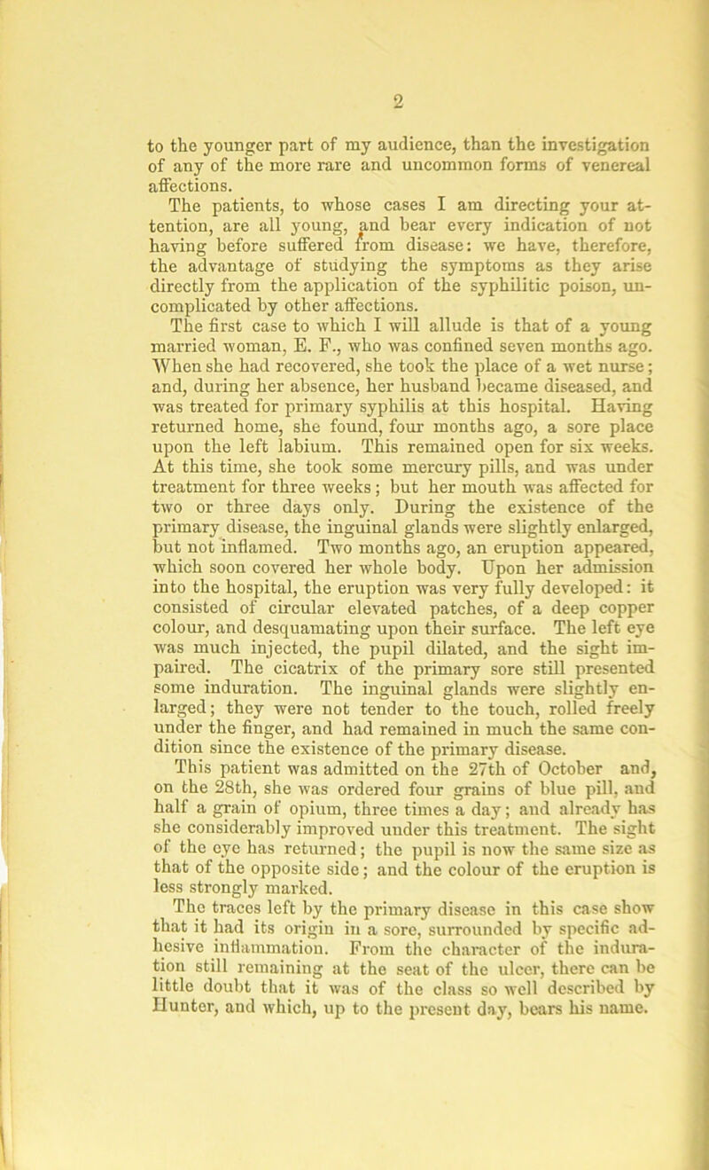 to the younger part of my audience, than the investigation of any of the more rare and uncommon forms of venereal affections. The patients, to whose cases I am directing your at- tention, are all young, and hear every indication of not having before suffered from disease: we have, therefore, the advantage of studying the symptoms as they arise directly from the application of the syphilitic poison, un- complicated by other affections. The first case to which I will allude is that of a young married woman, E. F., who was confined seven months ago. When she had recovered, she took the place of a wet nurse; and, during her absence, her husband became diseased, and was treated for primary syphilis at this hospital. Having returned home, she found, four months ago, a sore place upon the left labium. This remained open for six weeks. At this time, she took some mercury pills, and was under treatment for three weeks ; but her mouth was affected for two or three days only. During the existence of the primary disease, the inguinal glands were slightly enlarged, but not inflamed. Two months ago, an eruption appeared, which soon covered her whole body. Upon her admission into the hospital, the eruption was very fully developed: it consisted of circular elevated patches, of a deep copper colour, and desquamating upon their surface. The left eye was much injected, the pupil dilated, and the sight im- paired. The cicatrix of the primary sore still presented some induration. The inguinal glands were slightly en- larged; they were not tender to the touch, rolled freely under the finger, and had remained in much the same con- dition since the existence of the primary disease. This patient was admitted on the 27th of October and, on the 28th, she was ordered four grains of blue pill, and half a grain of opium, three times a day; and already has she considerably improved under this treatment. The sight of the eye has returned; the pupil is now the same size as that of the opposite side; and the colour of the eruption is less strongly marked. The traces left by the primary disease in this case show that it had its origin in a sore, surrounded by specific ad- hesive inflammation. From the character of the indura- tion still remaining at the seat of the ulcer, there can be little doubt that it was of the class so well described by Hunter, and which, up to the present day, bears his name.