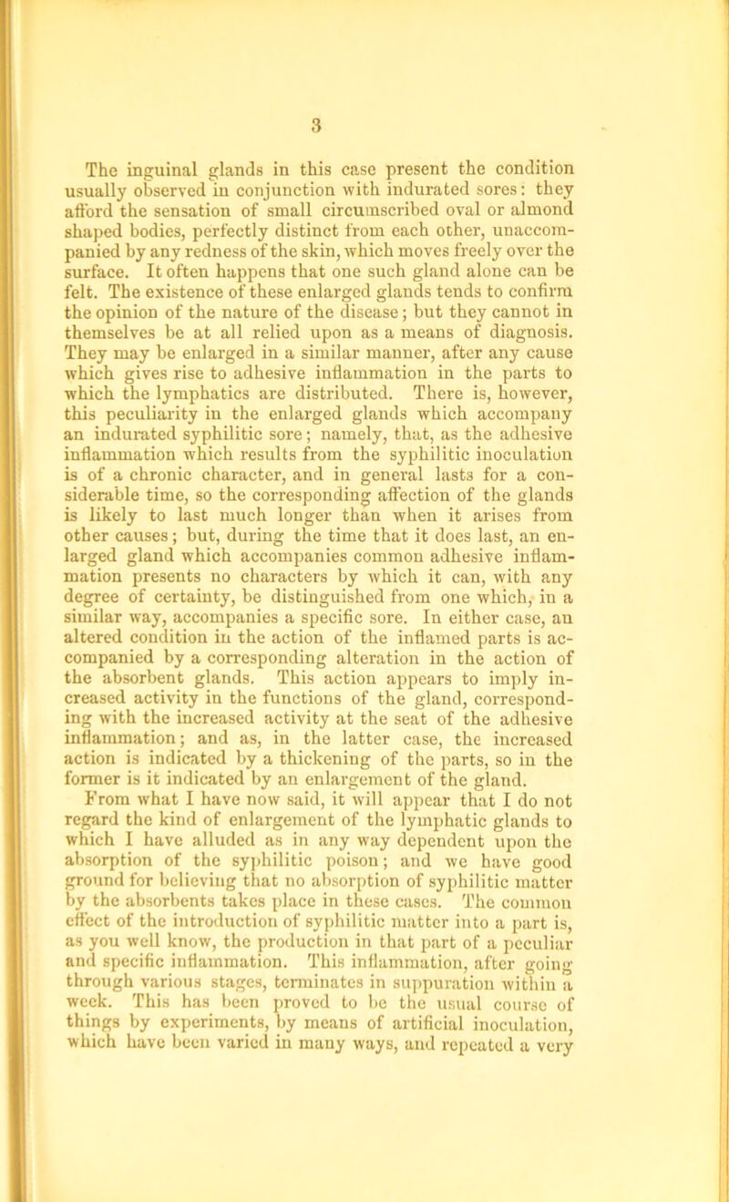The inguinal glands in this case present the condition usually observed in conjunction with indurated sores: they afford the sensation of small circumscribed oval or almoncl shaped bodies, perfectly distinct from each other, unaccom- panied by any redness of the skin, which moves freely over the surface. It often happens that one such gland alone can be felt. The existence of these enlarged glands tends to confirm the opinion of the nature of the disease; but they cannot in themselves be at all relied upon as a means of diagnosis. They may be enlarged in a similar manner, after any cause which gives rise to adhesive inflammation in the parts to which the lymphatics are distributed. There is, however, this peculiarity in the enlarged glands which accompany an indurated syphilitic sore; namely, that, as the adhesive inflammation which results from the syphilitic inoculation is of a chronic character, and in general lasts for a con- siderable time, so the corresponding affection of the glands is likely to last much longer than when it arises from other causes; but, during the time that it does last, an en- larged gland which accompanies common adhesive inflam- mation presents no characters by which it can, with any degree of certainty, be distinguished from one which, in a similar way, accompanies a specific sore. In either case, an altered condition in the action of the inflamed parts is ac- companied by a corresponding alteration in the action of the absorbent glands. This action appears to imply in- creased activity in the functions of the gland, correspond- ing with the increased activity at the seat of the adhesive inflammation; and as, in the latter case, the increased action is indicated by a thickening of the parts, so in the former is it indicated by an enlargement of the gland. From what I have now said, it will appear that I do not regard the kind of enlargement of the lymphatic glands to which I have alluded as in any way dependent upon the absorption of the syphilitic poison; and we have good ground for believing that no absorption of syphilitic matter by the absorbents takes place in these cases. The common effect of the introduction of syphilitic matter into a part is, as you well know, the production in that part of a peculiar and specific inflammation. This inflammation, after going through various stages, terminates in suppuration within a week. This has been proved to be the usual course of things by experiments, by means of artificial inoculation, which have been varied in many ways, and repeated a very