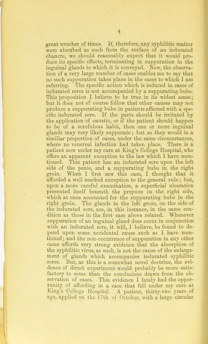 great number of times. If, therefore, any syphilitic matter were absorbed as such from the surface of an indurated chancre, we should reasonably expect that it would pro- duce its specific effects, terminating in suppuration in the inguinal glands to which it is conveyed. Now, the observa- tion of a very large number of cases enables me to say that no such suppuration takes place in the cases to which 1 am referring. The specific action which is induced in cases of indurated sores is not accompanied by a suppurating bubo. This proposition I believe to be true in its widest sense; but it does not of course follow that other causes may not produce a suppurating bubo in patients affected with a spe- cific indurated sore. If the parts should be irritated by the application of caustic, or if the patient should happen to be of a scrofulous habit, then one or more inguinal glands may very likely suppurate; but so they would in a similiar proportion of cases, under the same circumstances, where no venereal infection had taken place. There is a patient now under my care at King’s College Hospital, who offers an apparent exception to the law which I have men- tioned. This patient has an indurated sore upon the left side of the penis, and a suppurating bubo in the right groin. When I first saw this case, I thought that it afforded a well marked exception to the general rule; but, upon a more careful examination, a superficial ulceration presented itself beneath the prepuce on the right side, which at once accounted for the suppurating bubo in the right groin. The glands in the left groin, on the side of the indurated sore, are, in this instance, in the same con- dition as those in the first case above related. Whenever suppuration of an inguinal gland does occur in conjunction with an indurated sore, it will, I believe, be found to de- pend upon some accidental cause such as I have men- tioned ; and the non-occurrence of suppuration in any other cases affords very strong evidence that the absorption of the syphilitic virus, as such, is not the cause of the enlarge- ment of glands which accompanies indurated syphilitic sores. But, as this is a somewhat novel doctrine, the evi- dence of direct experiment would probably be more satis- factory to some than the conclusions drawn from the ob- servation of cases. This evidence I lately had the oppor- tunity of affording in a case that fell under my care at King’s College Hospital. A patient, thirty-two years of age, applied on the 17th of October, with a large circular