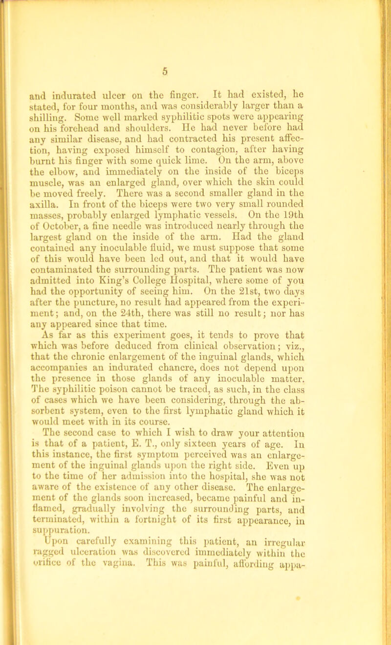 and indurated ulcer on the finger. It had existed, he stated, for four months, and was considerably larger than a shilling. Some well marked syphilitic spots were appearing on his forehead and shoulders. He had never before had any similar disease, and had contracted his present affec- tion, having exposed himself to contagion, after having burnt his finger with some quick lime. On the arm, above the elbow, and immediately on the inside of the biceps muscle, was an enlarged gland, over which the skin could be moved freely. There was a second smaller gland in the axilla. In front of the biceps were two very small rounded masses, probably enlarged lymphatic vessels. On the 19th of October, a fine needle was introduced nearly through the largest gland on the inside of the arm. Had the gland contained any inoculable fluid, we must suppose that some of this would have been led out, and that it would have contaminated the surrounding parts. The patient was now admitted into King’s College Hospital, where some of you had the opportunity of seeing him. On the 21st, two days after the puncture, no result had appeared from the experi- ment ; and, on the 24th, there was still no result; nor has any appeared since that time. As far as this experiment goes, it tends to prove that which was before deduced from clinical observation; viz., that the chronic enlargement of the inguinal glands, which accompanies an indurated chancre, does not depend upon the presence in those glands of any inoculable matter. The syphilitic poison cannot be traced, as such, in the class of cases which we have been considering, through the ab- sorbent system, even to the first lymphatic gland which it would meet with in its course. The second case to which I wish to draw your attention is that of a patient, E. T., only sixteen years of age. In this instance, the first symptom perceived was an enlarge- ment of the inguinal glands upon the right side. Even up to the time of her admission into the hospital, sho was not aware of the existence of any other disease. The enlarge- ment of the glands soon increased, became painful and in- flamed, gradually involving the surrounding parts, and terminated, within a fortnight of its first appearance, in suppuration. Upon carefully examining this patient, an irregular ragged ulceration was discovered immediately within the orifice of the vagina. This was painful, affording appa-