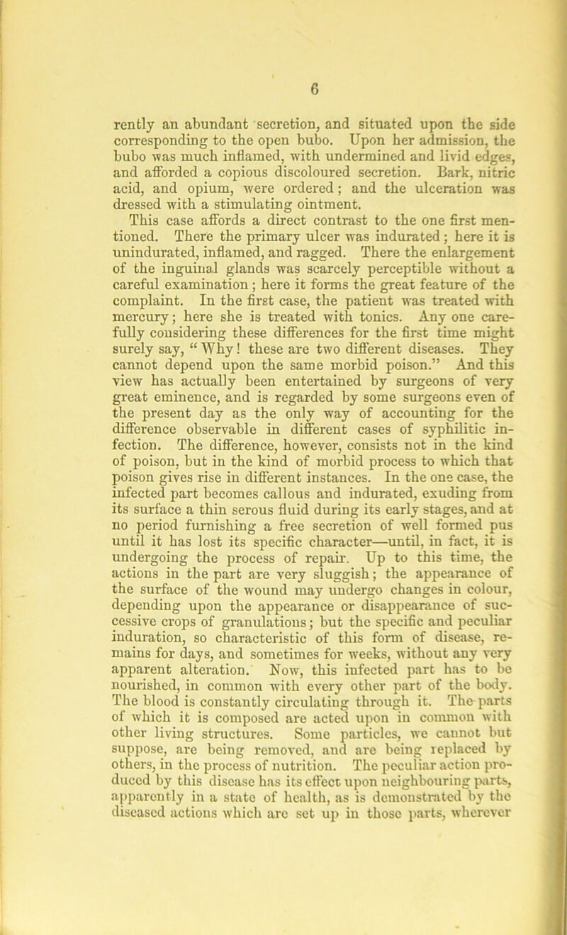 rently an abundant secretion, and situated upon the side corresponding to the open bubo. Upon her admission, the bubo was much inflamed, with undermined and livid edges, and afforded a copious discoloured secretion. Bark, nitric acid, and opium, were ordered ; and the ulceration was dressed with a stimulating ointment. This case affords a direct contrast to the one first men- tioned. There the primary ulcer was indurated; here it is unindurated, inflamed, and ragged. There the enlargement of the inguinal glands was scarcely perceptible without a careful examination; here it forms the great feature of the complaint. In the first case, the patient was treated with mercury; here she is treated with tonics. Any one care- fully considering these differences for the first time might surely say, “ Why! these are two different diseases. They cannot depend upon the same morbid poison.” And this view has actually been entertained by surgeons of very great eminence, and is regarded by some surgeons even of the present day as the only way of accounting for the difference observable in different cases of syphilitic in- fection. The difference, however, consists not in the kind of poison, but in the kind of morbid process to which that poison gives rise in different instances. In the one case, the infected part becomes callous and indurated, exuding from its surface a thin serous fluid during its early stages, and at no period furnishing a free secretion of well formed pus until it has lost its specific character—until, in fact, it is undergoing the process of repair. Up to this time, the actions in the part are very sluggish; the appearance of the surface of the wound may undergo changes in colour, depending upon the appearance or disappearance of suc- cessive crops of granulations; but the specific and peculiar induration, so characteristic of this form of disease, re- mains for days, and sometimes for weeks, without any very apparent alteration. Now, this infected part has to be nourished, in common with every other part of the body. The blood is constantly circulating through it. The parts of which it is composed are acted upon in common with other living structures. Some particles, we cannot but suppose, are being removed, and are being replaced by others, in the process of nutrition. The peculiar action pro- duced by this disease has its effect upon neighbouring parts, apparently in a state of health, as is demonstrated by the diseased actions which are set up in those parts, wherever