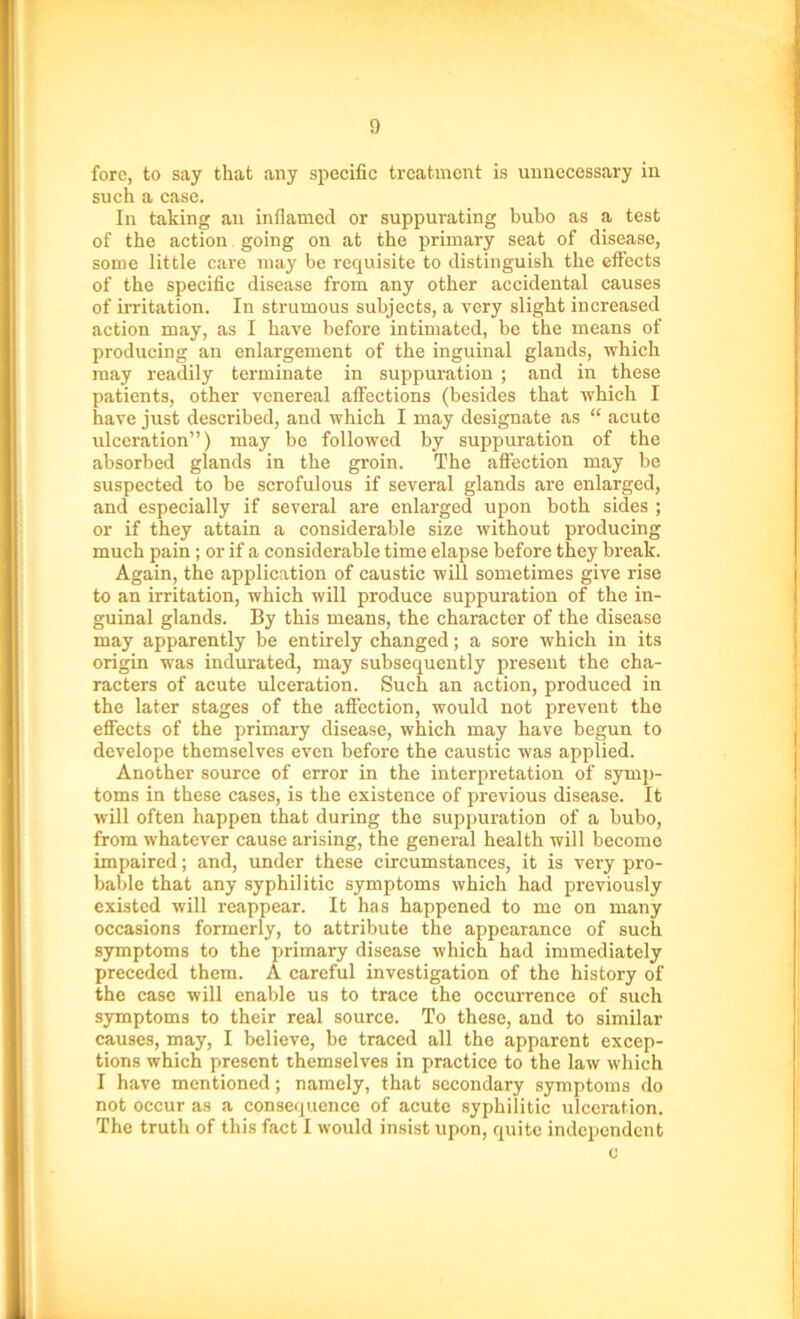 £) fore, to say that any specific treatment is unnecessary in such a case. In taking an inflamed or suppurating bubo as a test of the action going on at the primary seat of disease, some little care may be requisite to distinguish the effects of the specific disease from any other accidental causes of irritation. In strumous subjects, a very slight increased action may, as I have before intimated, be the means of producing an enlargement of the inguinal glands, which may readily terminate in suppuration ; and in these patients, other venereal affections (besides that which I have just described, and which I may designate as “ acute ulceration”) may be followed by suppuration of the absorbed glands in the groin. The affection may be suspected to be scrofulous if several glands are enlarged, and especially if several are enlarged upon both sides ; or if they attain a considerable size without producing much pain; or if a considerable time elapse before they break. Again, the application of caustic will sometimes give rise to an irritation, which will produce suppuration of the in- guinal glands. By this means, the character of the disease may apparently be entirely changed; a sore which in its origin was indurated, may subsequently present the cha- racters of acute ulceration. Such an action, produced in the later stages of the affection, would not prevent the effects of the primary disease, which may have begun to develope themselves even before the caustic was applied. Another source of error in the interpretation of symp- toms in these cases, is the existence of previous disease. It will often happen that during the suppuration of a bubo, from whatever cause arising, the general health will become impaired; and, under these circumstances, it is very pro- bable that any syphilitic symptoms which had previously existed will reappear. It has happened to me on many occasions formerly, to attribute the appearance of such symptoms to the primary disease which had immediately preceded them. A careful investigation of the history of the case will enable us to trace the occurrence of such symptoms to their real source. To these, and to similar causes, may, I believe, be traced all the apparent excep- tions which present themselves in practice to the law which I have mentioned; namely, that secondary symptoms do not occur as a consequence of acute syphilitic ulceration. The truth of this fact I would insist upon, quite independent c