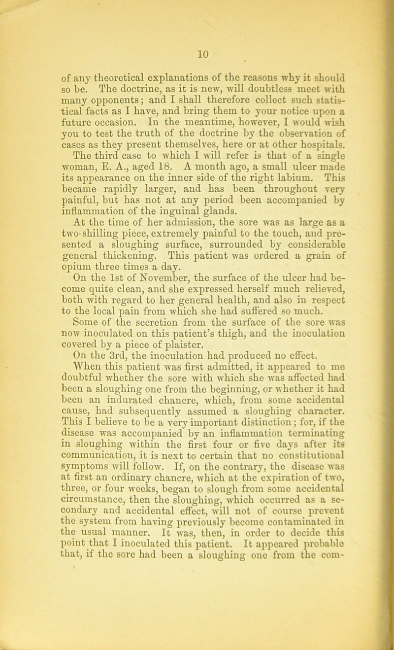 of any theoretical explanations of the reasons why it should so he. The doctrine, as it is new, will doubtless meet with many opponents; and I shall therefore collect such statis- tical facts as I have, and bring them to your notice upon a future occasion. In the meantime, however, I would wish you to test the truth of the doctrine by the observation of cases as they present themselves, here or at other hospitals. The third case to which I will refer is that of a single woman, E. A., aged 18. A month ago, a small ulcer made its appearance on the inner side of the right labium. This became rapidly larger, and has been throughout very painful, but has not at any period been accompanied by inflammation of the inguinal glands. At the time of her admission, the sore was as large as a two-shilling piece, extremely painful to the touch, and pre- sented a sloughing surface, surrounded by considerable general thickening. This patient was ordered a grain of opium three times a day. On the 1st of November, the surface of the ulcer had be- come quite clean, and she expressed herself much relieved, both with regard to her general health, and also in respect to the local pain from which she had suffered so much. Some of the secretion from the surface of the sore was now inoculated on this patient’s thigh, and the inoculation covered by a piece of plaister. On the 3rd, the inoculation had produced no effect. When this patient was first admitted, it appeared to me doubtful whether the sore with which she was affected had been a sloughing one from the beginning, or whether it had been an indurated chancre, which, from some accidental cause, had subsequently assumed a sloughing character. This I believe to be a very important distinction; for, if the disease was accompanied by an inflammation terminating in sloughing within the first four or five days after its communication, it is next to certain that no constitutional symptoms will follow. If, on the contrary, the disease was at first an ordinary chancre, which at the expiration of two, three, or four weeks, began to slough from some accidental circumstance, then the sloughing, which occurred as a se- condary and accidental effect, will not of course prevent the system from having previously become contaminated in the usual manner. It was, then, in order to decide this point that I inoculated this patient. It appeared probable that, if the sore had been a sloughing one from the com-