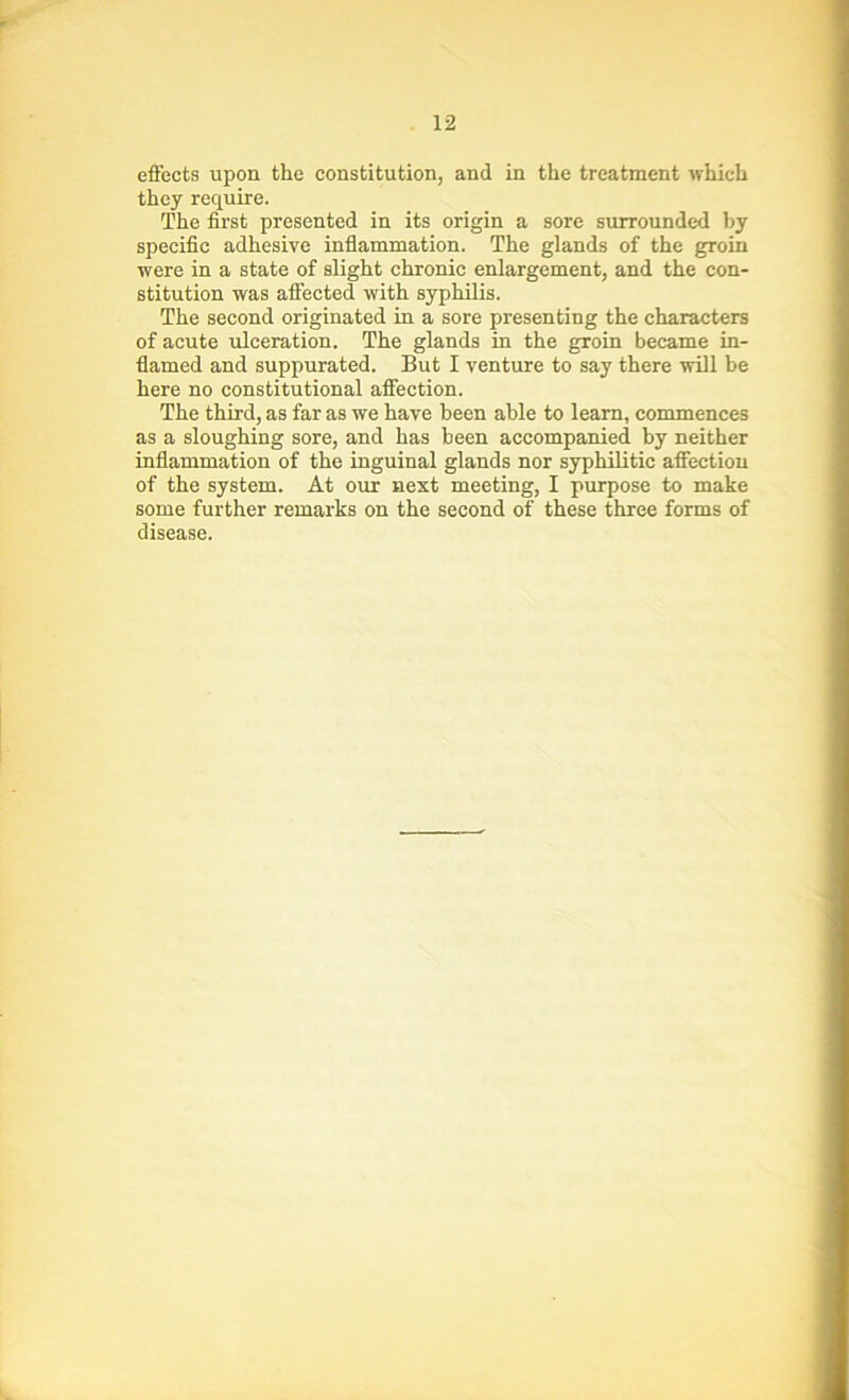 effects upon the constitution, and in the treatment which they require. The first presented in its origin a sore surrounded by specific adhesive inflammation. The glands of the groin were in a state of slight chronic enlargement, and the con- stitution was affected with syphilis. The second originated in a sore presenting the characters of acute ulceration. The glands in the groin became in- flamed and suppurated. But I venture to say there will be here no constitutional affection. The third, as far as we have been able to learn, commences as a sloughing sore, and has been accompanied by neither inflammation of the inguinal glands nor syphilitic affection of the system. At our next meeting, I purpose to make some further remarks on the second of these three forms of disease.