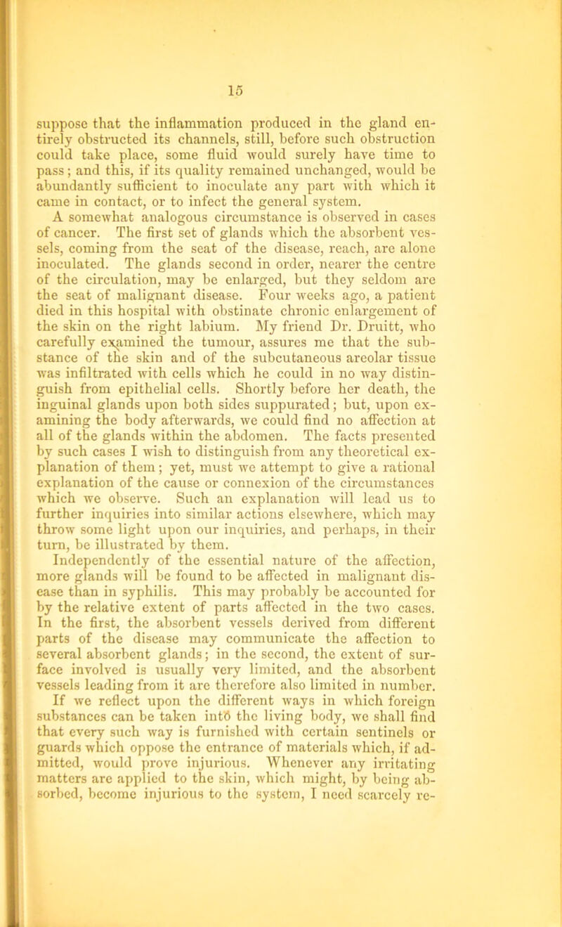 suppose that the inflammation produced in the gland en- tirely obstructed its channels, still, before such obstruction could take place, some fluid would surely have time to pass ; and this, if its quality remained unchanged, would be abundantly sufficient to inoculate any part with which it came in contact, or to infect the general system. A somewhat analogous circumstance is observed in cases of cancer. The first set of glands which the absorbent ves- sels, coming from the seat of the disease, reach, are alone inoculated. The glands second in order, nearer the centre of the circulation, may be enlarged, but they seldom are the seat of malignant disease. Four weeks ago, a patient died in this hospital with obstinate chronic enlargement of the skin on the right labium. My friend Dr. Druitt, who carefully examined the tumour, assures me that the sub- stance of the skin and of the subcutaneous areolar tissue was infiltrated with cells which he could in no way distin- guish from epithelial cells. Shortly before her death, the inguinal glands upon both sides suppurated; but, upon ex- amining the body afterwards, we could find no affection at all of the glands within the abdomen. The facts presented by such cases I wish to distinguish from any theoretical ex- planation of them ; yet, must we attempt to give a rational explanation of the cause or connexion of the circumstances which we observe. Such an explanation will lead us to further inquiries into similar actions elsewhere, which may throw some light upon our inquiries, and perhaps, in their turn, be illustrated by them. Independently of the essential nature of the affection, more glands will be found to be affected in malignant dis- ease than in syphilis. This may probably be accounted for by the relative extent of parts affected in the two cases. In the first, the absorbent vessels derived from different parts of the disease may communicate the affection to several absorbent glands; in the second, the extent of sur- face involved is usually very limited, and the absorbent vessels leading from it are therefore also limited in number. If we reflect upon the different ways in which foreign substances can be taken int8 the living body, we shall find that every such way is furnished with certain sentinels or guards which oppose the entrance of materials which, if ad- mitted, would prove injurious. Whenever any irritating matters are applied to the skin, which might, by being ab- sorbed, become injurious to the system, I need scarcely re-