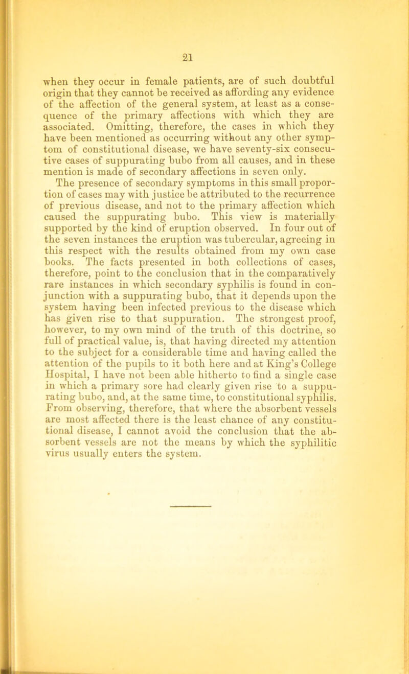 when they occur in female patients, are of such doubtful origin that they cannot be received as affording any evidence of the affection of the general system, at least as a conse- quence of the primary affections with which they are associated. Omitting, therefore, the cases in which they have been mentioned as occurring without any other symp- tom of constitutional disease, we have seventy-six consecu- tive cases of suppurating bubo from all causes, and in these mention is made of secondary affections in seven only. The presence of secondary symptoms in this small propor- tion of cases may with justice be attributed to the recurrence of previous disease, and not to the primary affection which caused the suppurating bubo. This view is materially supported by the kind of eruption observed. In four out of the seven instances the eruption was tubercular, agreeing in this respect with the results obtained from my own case books. The facts presented in both collections of cases, therefore, point to the conclusion that in the comparatively rare instances in which secondary syphilis is found in con- junction with a suppurating bubo, that it depends upon the system having been infected previous to the disease which has given rise to that suppuration. The strongest proof, however, to my own mind of the truth of this doctrine, so full of practical value, is, that having directed my attention to the subject for a considerable time and having called the attention of the pupils to it both here and at King’s College Hospital, I have not been able hitherto to find a single case in which a primary sore had clearly given rise to a suppu- rating bubo, and, at the same time, to constitutional syphilis. From observing, therefore, that where the absorbent vessels are most affected there is the least chance of any constitu- tional disease, I cannot avoid the conclusion that the ab- sorbent vessels are not the means by which the syphilitic virus usually enters the system.