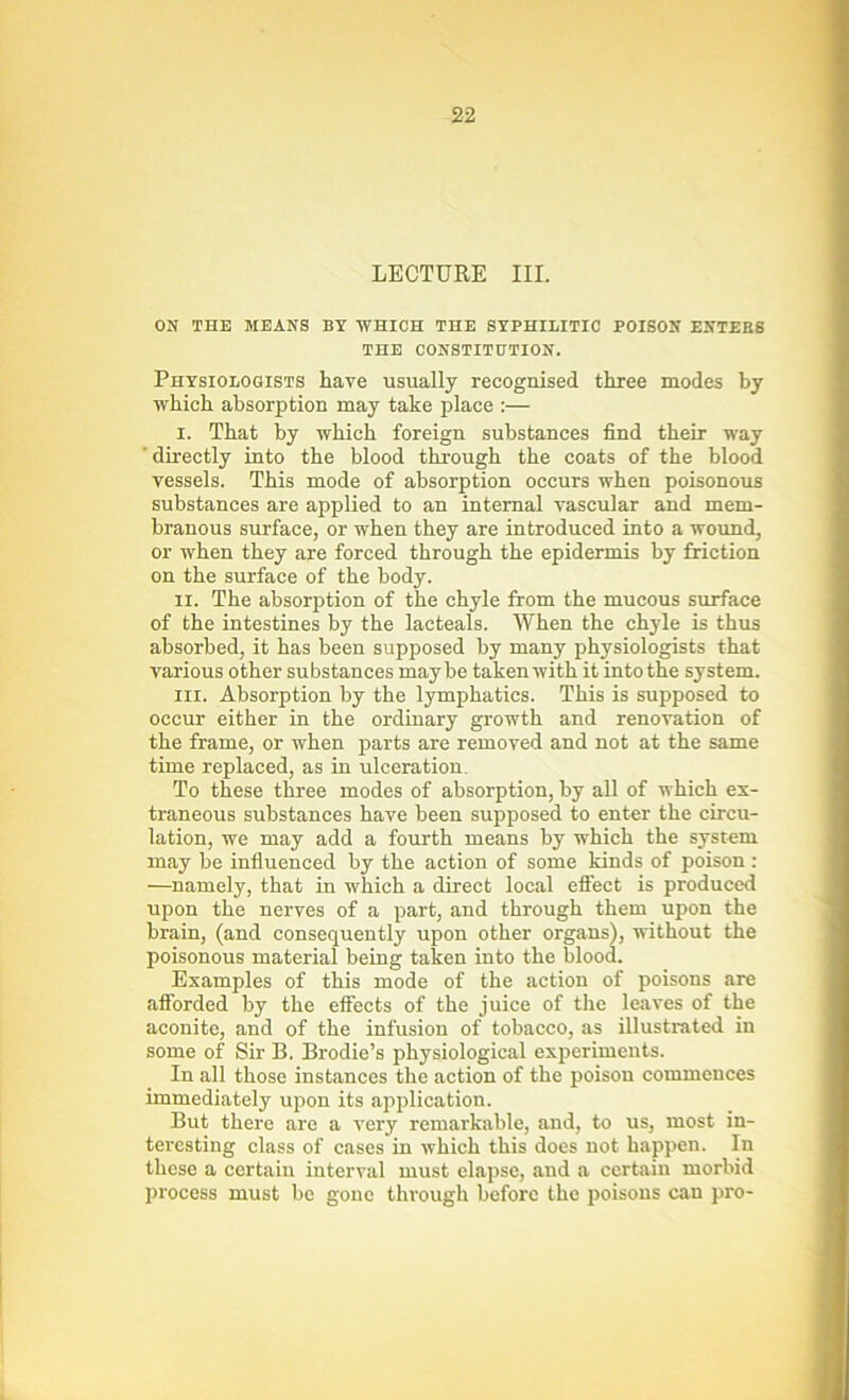 LECTURE III. ON THE MEANS BY WHICH THE SYPHILITIC POISON ENTERS THE CONSTITUTION. Physiologists have usually recognised three modes by which absorption may take place :— i. That by which foreign substances find their way 'directly into the blood through the coats of the blood vessels. This mode of absorption occurs when poisonous substances are applied to an internal vascular and mem- branous surface, or when they are introduced into a wound, or when they are forced through the epidermis by friction on the surface of the body. ii. The absorption of the chyle from the mucous surface of the intestines by the lacteals. When the chyle is thus absorbed, it has been supposed by many physiologists that various other substances maybe taken with it into the system. hi. Absorption by the lymphatics. This is supposed to occur either in the ordinary growth and renovation of the frame, or when parts are removed and not at the same time replaced, as in ulceration. To these three modes of absorption, by all of which ex- traneous substances have been supposed to enter the circu- lation, we may add a fourth means by which the system may be influenced by the action of some kinds of poison: —namely, that in which a direct local effect is produced upon the nerves of a part, and through them upon the brain, (and consequently upon other organs), without the poisonous material being taken into the blood. Examples of this mode of the action of poisons are afforded by the effects of the juice of the leaves of the aconite, and of the infusion of tobacco, as illustrated in some of Sir B. Brodie’s physiological experiments. In all those instances the action of the poison commences immediately upon its application. But there are a very remarkable, and, to us, most in- teresting class of cases in which this does not happen. In these a certain interval must elapse, and a certain morbid process must be gone through before the poisons can pro-