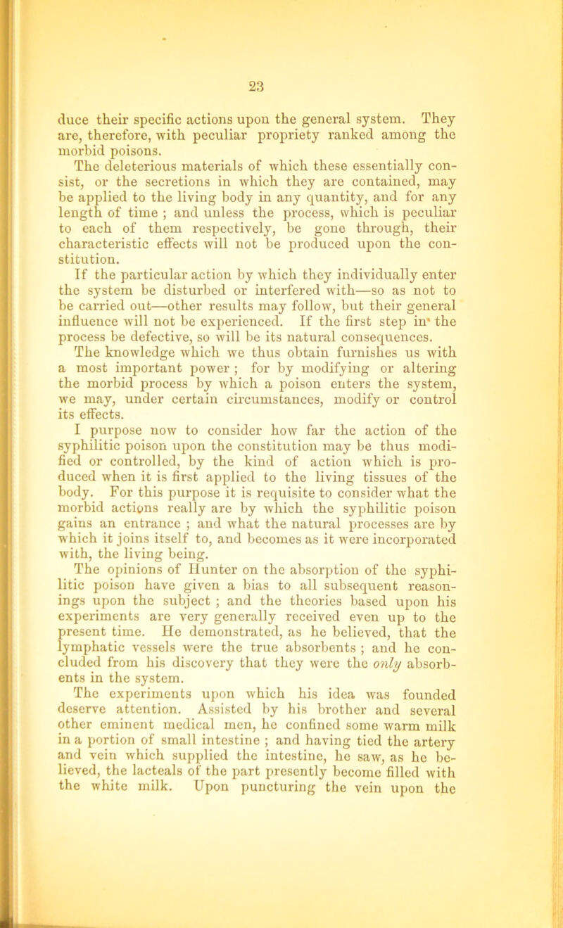 duce their specific actions upon the general system. They are, therefore, with peculiar propriety ranked among the morbid poisons. The deleterious materials of which these essentially con- sist, or the secretions in which they are contained, may be applied to the living body in any quantity, and for any length of time ; and unless the process, which is peculiar to each of them respectively, be gone through, their characteristic effects will not be produced upon the con- stitution. If the particular action by which they individually enter the system be disturbed or interfered with—so as not to be carried out—other results may follow, but their general influence will not be experienced. If the first step in' the process be defective, so will be its natural consequences. The knowledge which we thus obtain furnishes us with a most important power ; for by modifying or altering the morbid process by which a poison enters the system, we may, under certain circumstances, modify or control its effects. I purpose now to consider how far the action of the syphilitic poison upon the constitution may be thus modi- fied or controlled, by the kind of action which is pro- duced when it is first applied to the living tissues of the body. For this purpose it is requisite to consider what the morbid actions really are by which the syphilitic poison gains an entrance ; and what the natural processes are by which it joins itself to, and becomes as it were incorporated with, the living being. The opinions of Hunter on the absorption of the syphi- litic poison have given a bias to all subsequent reason- ings upon the subject ; and the theories based upon his experiments are very generally received even up to the present time. He demonstrated, as he believed, that the lymphatic vessels were the true absorbents ; and he con- cluded from his discovery that they were the only absorb- ents in the system. The experiments upon which his idea was founded deserve attention. Assisted by his brother and several other eminent medical men, he confined some warm milk in a portion of small intestine ; and having tied the artery and vein which supplied the intestine, he saw, as he be- lieved, the lacteals of the part presently become filled with the white milk. Upon puncturing the vein upon the