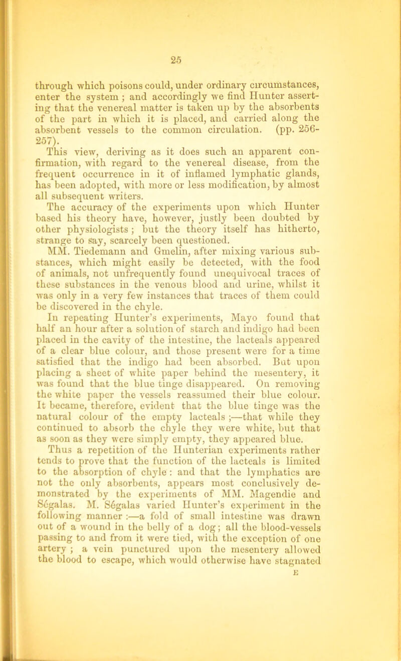 through which poisons could, under ordinary circumstances, enter the system ; and accordingly we find Hunter assert- ing that the venereal matter is taken up by the absorbents of the part in which it is placed, and carried along the absorbent vessels to the common circulation, (pp. 256- 257). This view, deriving as it does such an apparent con- firmation, with regard to the venereal disease, from the frequent occurrence in it of inflamed lymphatic glands, has been adopted, with more or less modification, by almost all subsequent writers. The accuracy of the experiments upon which Hunter based his theory have, however, justly been doubted by other physiologists; but the theory itself has hitherto, strange to say, scarcely been questioned. MM. Tiedemann and Gmelin, after mixing various sub- stances, which might easily be detected, with the food of animals, not unfrequently found unequivocal traces of these substances in the venous blood and urine, whilst it was only in a very few instances that traces of them could be discovered in the chyle. In repeating Hunter’s experiments, Mayo found that half an hour after a solution of starch and indigo had been placed in the cavity of the intestine, the lacteals appeared of a clear blue colour, and those present were for a time satisfied that the indigo had been absorbed. Bat upon placing a sheet of white paper behind the mesentery, it was found that the blue tinge disappeared. On removing the white paper the vessels reassumed their blue colour. It became, therefore, evident that the blue tinge was the natural colour of the empty lacteals ;—that while they continued to absorb the chyle they were white, but that as soon as they were simply empty, they appeared blue. Thus a repetition of the Hunterian experiments rather tends to prove that the function of the lacteals is limited to the absorption of chyle : and that the lymphatics are not the only absorbents, appears most conclusively de- monstrated by the experiments of MM. Magendie and Segalas. M. Sfigalas varied Hunter’s experiment in the following manner :—a fold of small intestine was drawn out of a wound in the belly of a dog; all the blood-vessels passing to and from it were tied, with the exception of one artery ; a vein punctured upon the mesentery allowed the blood to escape, which would otherwise have stagnated E