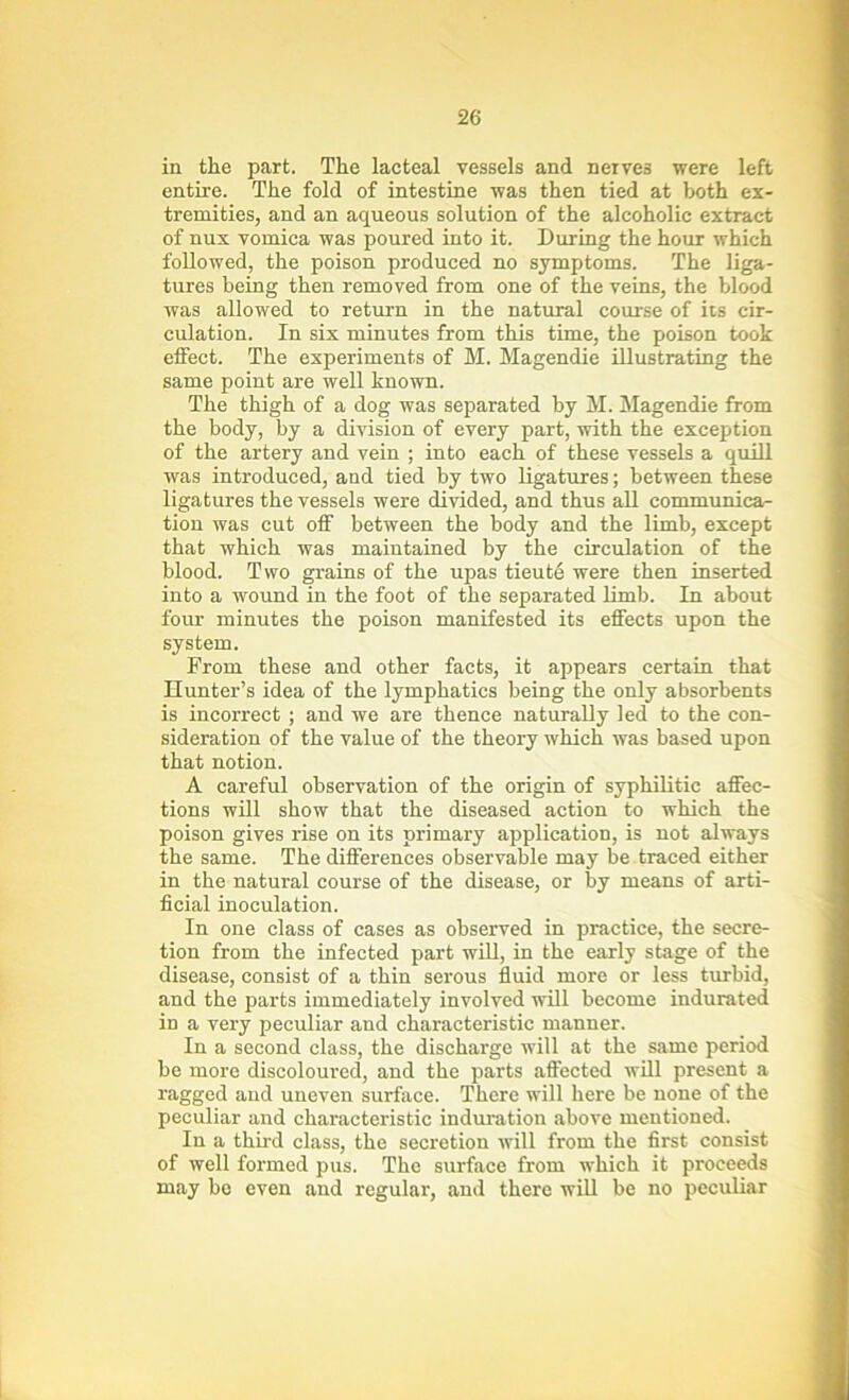 in the part. The lacteal vessels and nerves were left entire. The fold of intestine was then tied at both ex- tremities, and an aqueous solution of the alcoholic extract of nux vomica was poured into it. During the hour which followed, the poison produced no symptoms. The liga- tures being then removed from one of the veins, the blood was allowed to return in the natural course of its cir- culation. In six minutes from this time, the poison took effect. The experiments of M. Magendie illustrating the same point are well known. The thigh of a dog was separated by M. Magendie from the body, by a division of every part, with the exception of the artery and vein ; into each of these vessels a quill was introduced, and tied by two ligatures; between these ligatures the vessels were divided, and thus all communica- tion was cut off between the body and the limb, except that which was maintained by the circulation of the blood. Two grains of the upas tieute were then inserted into a wound in the foot of the separated limb. In about four minutes the poison manifested its effects upon the system. From these and other facts, it appears certain that Hunter’s idea of the lymphatics being the only absorbents is incorrect ; and we are thence naturally led to the con- sideration of the value of the theory which was based upon that notion. A careful observation of the origin of syphilitic affec- tions will show that the diseased action to which the poison gives rise on its primary application, is not always the same. The differences observable may he traced either in the natural course of the disease, or by means of arti- ficial inoculation. In one class of cases as observed in practice, the secre- tion from the infected part will, in the early stage of the disease, consist of a thin serous fluid more or less turbid, and the parts immediately involved will become indurated in a very peculiar and characteristic manner. In a second class, the discharge will at the same period be more discoloured, and the parts affected will present a ragged and uneven surface. There will here be none of the peculiar and characteristic induration above mentioned. In a third class, the secretion will from the first consist of well formed pus. The surface from which it proceeds may be even and regular, and there will be no peculiar