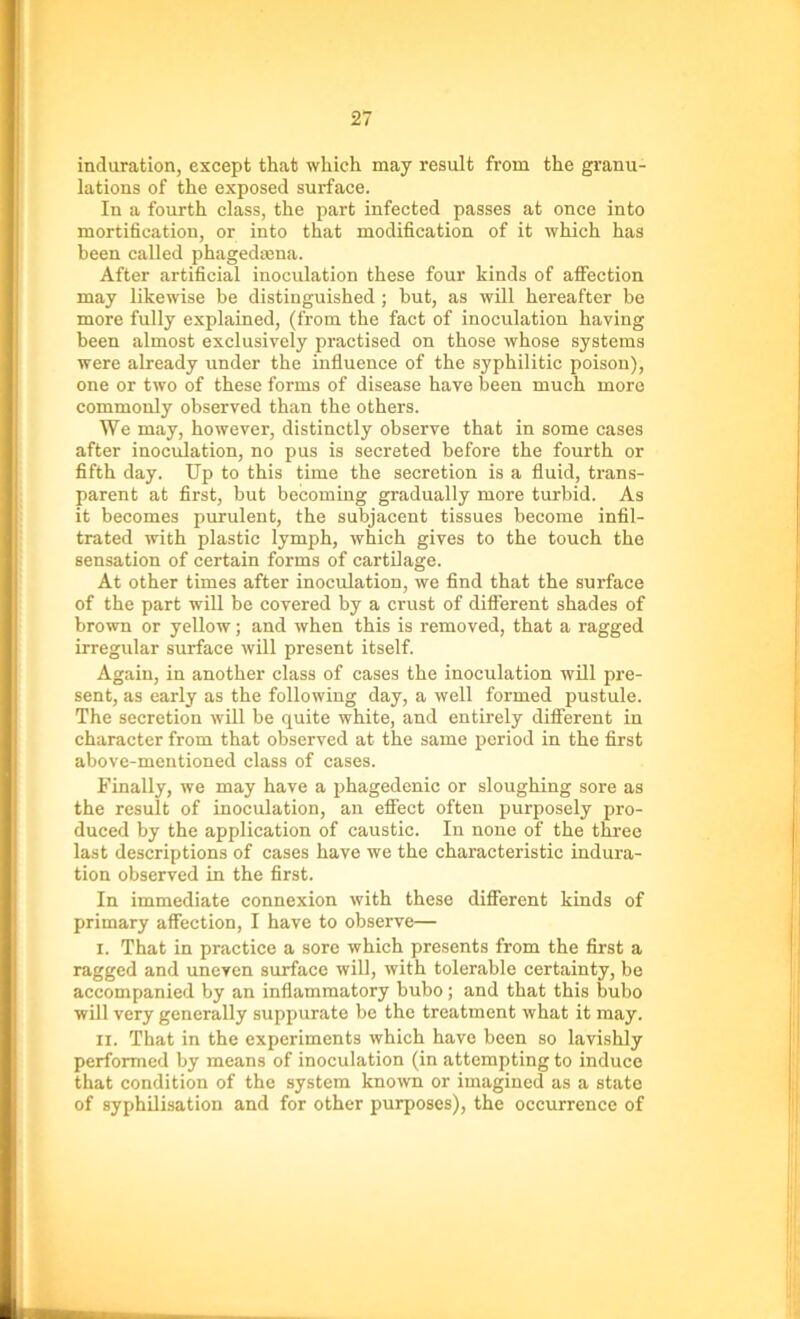 induration, except that which may result from the granu- lations of the exposed surface. In a fourth class, the part infected passes at once into mortification, or into that modification of it which has been called phagedaena. After artificial inoculation these four kinds of affection may likewise be distinguished ; but, as will hereafter be more fully explained, (from the fact of inoculation having been almost exclusively practised on those whose systems were already under the influence of the syphilitic poison), one or two of these forms of disease have been much more commonly observed than the others. We may, however, distinctly observe that in some cases after inoculation, no pus is secreted before the fourth or fifth day. Up to this time the secretion is a fluid, trans- parent at first, but becoming gradually more turbid. As it becomes purulent, the subjacent tissues become infil- trated with plastic lymph, which gives to the touch the sensation of certain forms of cartilage. At other times after inoculation, we find that the surface of the part will be covered by a crust of different shades of brown or yellow; and when this is removed, that a ragged irregular surface will present itself. Again, in another class of cases the inoculation will pre- sent, as early as the following day, a well formed pustule. The secretion will be quite white, and entirely different in character from that observed at the same period in the first above-mentioned class of cases. Finally, we may have a phagedenic or sloughing sore as the result of inoculation, an effect often purposely pro- duced by the application of caustic. In none of the three last descriptions of cases have we the characteristic indura- tion observed in the first. In immediate connexion with these different kinds of primary affection, I have to observe— i. That in practice a sore which presents from the first a ragged and uneven surface will, with tolerable certainty, be accompanied by an inflammatory bubo; and that this bubo will very generally suppurate be the treatment what it may. II. That in the experiments which have been so lavishly performed by means of inoculation (in attempting to induce that condition of the system known or imagined as a state of syphilisation and for other purposes), the occurrence of