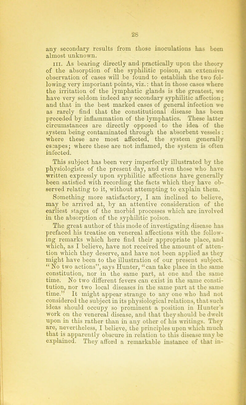 any secondary results from those inoculations has been almost unknown. hi. As bearing directly and practically upon the theory of the absorption of the syphilitic poison, an extensive observation of cases will be found to establish the two fol- lowing very important points, viz.: that in those cases where the irritation of the lymphatic glands is the greatest, we have very seldom indeed any secondary syphilitic affection; and that in the best marked cases of general infection we as rarely find that the constitutional disease has been preceded by inflammation of the lymphatics. These latter circumstances are directly opposed to the idea of the system being contaminated through the absorbent vessels : where these are most affected, the system generally escapes; where these are not inflamed, the system is often infected. This subject has been very imperfectly illustrated by the physiologists of the present day, and even those who have written expressly upon syphilitic affections have generally been satisfied with recording the facts which they have ob- served relating to it, without attempting to explain them. Something more satisfactory, I am inclined to believe, may be arrived at, by an attentive consideration of the earliest stages of the morbid processes which are involved in the absorption of the syphilitic poison. The great author of this mode of investigating disease has prefaced his treatise on venereal affections with the follow- ing remarks which here find their appropriate place, and which, as I believe, have not received the amount of atten- tion which they deserve, and have not been applied as they might have been to the illustration of our present subject. “ No two actions”, says Hunter, “can take place in the same constitution, nor in the same part, at one and the same time. No two different fevers can exist in the same consti- tution, nor two local diseases in the same part at the same time.” It might appear strange to any one who had not considered the subject in its physiological relations, that such ideas should occupy so prominent a position in Hunter’s work on the venereal disease, and that they should be dwelt upon in this rather than in any other of his writings. They are, nevertheless, I believe, the principles upon which much that is apparently obscure in relation to this disease may be explained. They afford a remarkable instance of that in-