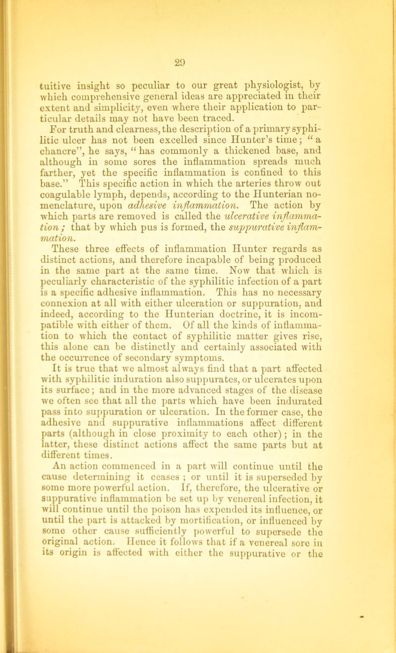 tuitive insight so peculiar to our great physiologist, by which comprehensive general ideas are appreciated in their extent and simplicity, even where their application to par- ticular details may not have been traced. For truth and clearness, the description of a primary syphi- litic ulcer has not been excelled since Hunter’s time; “a chancre”, he says, “ has commonly a thickened base, and although in some sores the inflammation spreads much farther, yet the specific inflammation is confined to this base.” This specific action in which the arteries throw out coagulable lymph, depends, according to the Hunterian no- menclature, upon adhesive inflammation. The action by which parts are removed is called the ulcerative inflamma- tion ; that by which pus is formed, the suppurative inflam- mation. These three effects of inflammation Hunter regards as distinct actions, and therefore incapable of being produced in the same part at the same time. Now that which is peculiarly characteristic of the syphilitic infection of a part is a specific adhesive inflammation. This has no necessary connexion at all with either ulceration or suppuration, and indeed, according to the Hunterian doctrine, it is incom- patible with either of them. Of all the kinds of inflamma- tion to which the contact of syphilitic matter gives rise, this alone can be distinctly and certainly associated with the occurrence of secondary symptoms. It is true that we almost always find that a part affected with syphilitic induration also suppurates, or ulcerates upon its surface; and in the more advanced stages of the disease we often see that all the parts which have been indurated pass into suppuration or ulceration. In the former case, the adhesive and suppurative inflammations affect different parts (although in close proximity to each other) ; in the latter, these distinct actions affect the same parts but at different times. An action commenced in a part will continue until the cause determining it ceases ; or until it is superseded by some more powerful action. If, therefore, the ulcerative or suppurative inflammation be set up by venereal infection, it will continue until the poison has expended its influence, or until the part is attacked by mortification, or influenced by some other cause sufficiently powerful to supersede the original action. Hence it follows that if a venereal sore in its origin is affected with either the suppurative or the