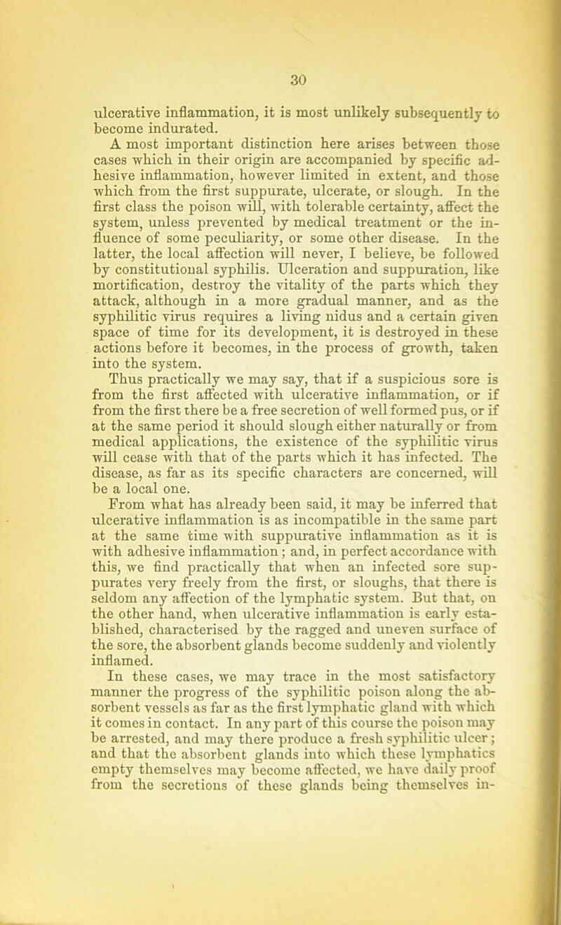 ulcerative inflammation, it is most unlikely subsequently to become indurated. A most important distinction here arises between those cases which in their origin are accompanied by specific ad- hesive inflammation, however limited in extent, and those which from the first suppurate, ulcerate, or slough. In the first class the poison will, with tolerable certainty, affect the system, unless prevented by medical treatment or the in- fluence of some peculiarity, or some other disease. In the latter, the local affection will never, I believe, be followed by constitutional syphilis. Ulceration and suppuration, like mortification, destroy the vitality of the parts which they attack, although in a more gradual manner, and as the syphilitic virus requires a living nidus and a certain given space of time for its development, it is destroyed in these actions before it becomes, in the process of growth, taken into the system. Thus practically we may say, that if a suspicious sore is from the first affected with ulcerative inflammation, or if from the first there be a free secretion of well formed pus, or if at the same period it should slough either naturally or from medical applications, the existence of the syphilitic virus will cease with that of the parts which it has infected. The disease, as far as its specific characters are concerned, will be a local one. From what has already been said, it may be inferred that ulcerative inflammation is as incompatible in the same part at the same time with suppurative inflammation as it is with adhesive inflammation; and, in perfect accordance with this, we find practically that when an infected sore sup- purates very freely from the first, or sloughs, that there is seldom any affection of the lymphatic system. But that, on the other hand, when ulcerative inflammation is early esta- blished, characterised by the ragged and uneven surface of the sore, the absorbent glands become suddenly and violently inflamed. In these cases, we may trace in the most satisfactory manner the progress of the syphilitic poison along the ab- sorbent vessels as far as the first lymphatic gland with which it comes in contact. In any part of this course the poison may be arrested, and may there produce a fresh syphilitic ulcer; and that the absorbent glands into which these lymphatics empty themselves may become affected, we have daily proof from the secretions of these glands being themselves in-