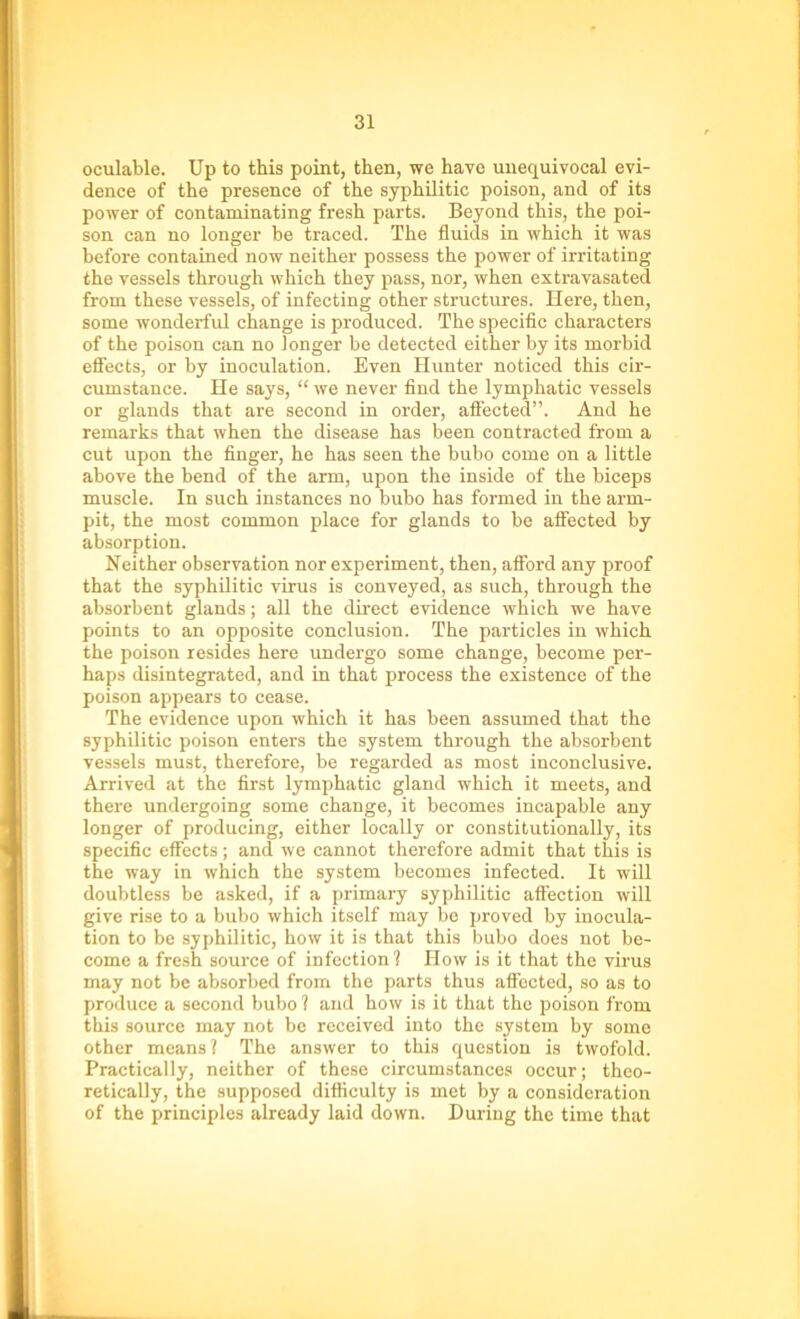 oculable. Up to this point, then, we have unequivocal evi- dence of the presence of the syphilitic poison, and of its power of contaminating fresh parts. Beyond this, the poi- son can no longer be traced. The fluids in which it was before contained now neither possess the power of irritating the vessels through which they pass, nor, when extravasated from these vessels, of infecting other structures. Here, then, some wonderful change is produced. The specific characters of the poison can no longer be detected either by its morbid effects, or by inoculation. Even Hunter noticed this cir- cumstance. He says, “ we never find the lymphatic vessels or glands that are second in order, affected”. And he remarks that when the disease has been contracted from a cut upon the finger, he has seen the bubo come on a little above the bend of the arm, upon the inside of the biceps muscle. In such instances no bubo has formed in the arm- pit, the most common place for glands to be affected by absorption. Neither observation nor experiment, then, afford any proof that the syphilitic virus is conveyed, as such, through the absorbent glands; all the direct evidence which we have points to an opposite conclusion. The particles in which the poison resides here undergo some change, become per- haps disintegrated, and in that process the existence of the poison appears to cease. The evidence upon which it has been assumed that the syphilitic poison enters the system through the absorbent vessels must, therefore, be regarded as most inconclusive. Arrived at the first lymphatic gland which it meets, and there undergoing some change, it becomes incapable any longer of producing, either locally or constitutionally, its specific effects; and we cannot therefore admit that this is the way in which the system becomes infected. It will doubtless be asked, if a primary syphilitic affection will give rise to a bubo which itself may be proved by inocula- tion to be syphilitic, how it is that this bubo does not be- come a fresh source of infection? How is it that the virus may not be absorbed from the parts thus affected, so as to produce a second bubo ? and how is it that the poison from this source may not be received into the system by some other means? The answer to this question is twofold. Practically, neither of these circumstances occur; theo- retically, the supposed difficulty is met by a consideration of the principles already laid down. During the time that