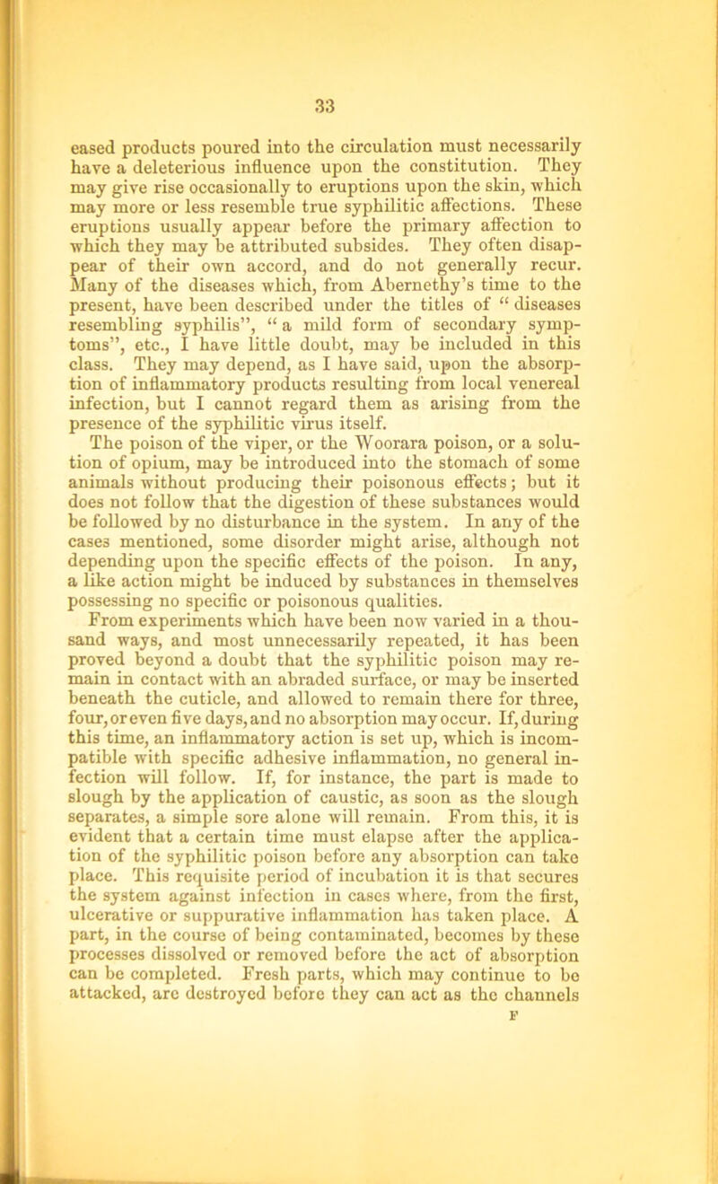 eased products poured into the circulation must necessarily hare a deleterious influence upon the constitution. They may give rise occasionally to eruptions upon the skin, which may more or less resemble true syphilitic affections. These eruptions usually appear before the primary affection to which they may be attributed subsides. They often disap- pear of their own accord, and do not generally recur. Many of the diseases which, from Abernethy’s time to the present, have been described under the titles of “ diseases resembling syphilis”, “ a mild form of secondary symp- toms”, etc., I have little doubt, may be included in this class. They may depend, as I have said, upon the absorp- tion of inflammatory products resulting from local venereal infection, but I cannot regard them as arising from the presence of the syphilitic virus itself. The poison of the viper, or the Woorara poison, or a solu- tion of opium, may be introduced into the stomach of some animals without producing their poisonous effects; but it does not follow that the digestion of these substances would be followed by no disturbance in the system. In any of the cases mentioned, some disorder might arise, although not depending upon the specific effects of the poison. In any, a like action might be induced by substances in themselves possessing no specific or poisonous qualities. From experiments which have been now varied in a thou- sand ways, and most unnecessarily repeated, it has been proved beyond a doubt that the syphilitic poison may re- main in contact with an abraded surface, or may be inserted beneath the cuticle, and allowed to remain there for three, four,oreven five days,and no absorption may occur. If,during this time, an inflammatory action is set up, which is incom- patible with specific adhesive inflammation, no general in- fection will follow. If, for instance, the part is made to slough by the application of caustic, as soon as the slough separates, a simple sore alone will remain. From this, it is evident that a certain time must elapse after the applica- tion of the syphilitic poison before any absorption can take place. This requisite period of incubation it is that secures the system against infection in cases where, from the first, ulcerative or suppurative inflammation has taken place. A part, in the course of being contaminated, becomes by these processes dissolved or removed before the act of absorption can be completed. Fresh parts, which may continue to bo attacked, are destroyed before they can act as the channels i'