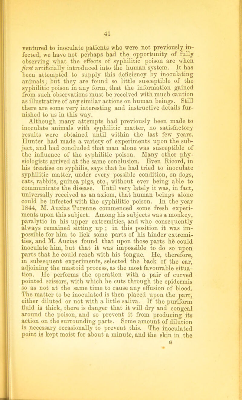 ventured to inoculate patients who were not previously in- fected, we have not perhaps had the opportunity of fully observing what the effects of syphilitic poison are when first artificially introduced into the human system. It has been attempted to supply this deficiency by inoculating animals; but they are found so little susceptible of the syphilitic poison in any form, that the information gained from such observations must be received with much caution as illustrative of any similar actions on human beings. Still there are some very interesting and instructive details fur- nished to us in this way. Although many attempts had previously been made to inoculate animals with syphilitic matter, no satisfactory results were obtained until within the last few years. Hunter had made a variety of experiments upon the sub- ject, and had concluded that man alone was susceptible of the influence of the syphilitic poison. Many other phy- siologists arrived at the same conclusion. Even Ricord, in his treatise on syphilis, says that he had tried to inoculate syphilitic matter, under every possible condition, on dogs, cats, rabbits, guinea pigs, etc., without ever being able to communicate the disease. Until very lately it was, in fact, universally received as an axiom, that human beings alone could be infected with the syphilitic poison. In the year 1844, M. Auzias Turenne commenced some fresh experi- ments upon this subject. Among his subjects was a monkey, paralytic in his upper extremities, and who consequently always remained sitting up ; in this position it was im- possible for him to lick some parts of his hinder extremi- ties, and M. Auzias found that upon those parts he could inoculate him, but that it was impossible to do so upon parts that he could reach with his tongue. He, therefore, in subsequent experiments, selected the back of the ear, adjoining the mastoid process, as the most favourable situa- tion. He performs the operation with a pair of curved pointed scissors, with which he cuts through the epidermis so as not at the same time to cause any effusion of blood. The matter to be inoculated is then placed upon the part, either diluted or not with a little saliva. If the puriform fluid is thick, there is danger that it will dry and congeal around the poison, and so prevent it from producing its action on the surrounding parts. Some amount of dilution is necessary occasionally to prevent this. The inoculated point is kept moist for about a minute, and the skin in the a