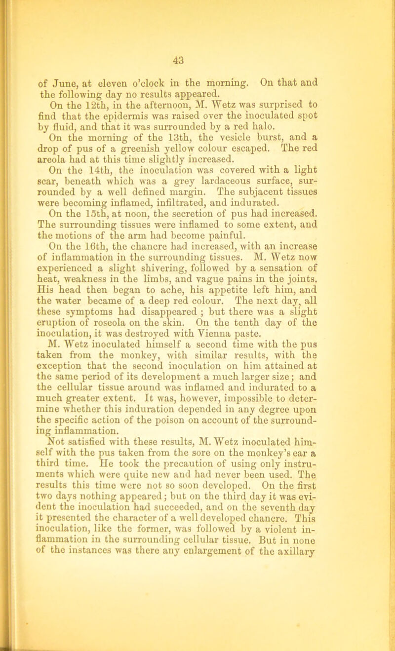 of June, at eleven o’clock in the morning. On that and the following day no results appeared. On the 12th, in the afternoon, M. Wetz was surprised to find that the epidermis was raised over the inoculated spot by fluid, and that it was surrounded by a red halo. On the morning of the 13th, the vesicle burst, and a drop of pus of a greenish yellow colour escaped. The red areola had at this time slightly increased. On the 14th, the inoculation was covered with a light scar, beneath which was a grey lardaceous surface, sur- rounded by a well defined margin. The subjacent tissues were becoming inflamed, infiltrated, and indurated. On the 15th, at noon, the secretion of pus had increased. The surrounding tissues were inflamed to some extent, and the motions of the arm had become painful. On the 16th, the chancre had increased, with an increase of inflammation in the surrounding tissues. M. Wetz now experienced a slight shivering, followed by a sensation of heat, weakness in the limbs, and vague pains in the joints. His head then began to ache, his appetite left him, and the water became of a deep red colour. The next day, all these symptoms had disappeared ; but there was a slight eruption of roseola on the skin. On the tenth day of the inoculation, it was destroyed with Vienna paste. M. Wetz inoculated himself a second time with the pus taken from the monkey, with similar results, with the exception that the second inoculation on him attained at the same period of its development a much larger size; and the cellular tissue around was inflamed and indurated to a much greater extent. It was, however, impossible to deter- mine whether this induration depended in any degree upon the specific action of the poison on account of the surround- ing inflammation. Not satisfied with these results, M. Wetz inoculated him- self with the pus taken from the sore on the monkey’s ear a third time. He took the precaution of using only instru- ments which were quite new and had never been used. The results this time were not so soon developed. On the first two days nothing appeared; but on tho third day it was evi- dent the inoculation had succeeded, and on the seventh day it presented the character of a well developed chancre. This inoculation, like the former, was followed by a violent in- flammation in the surrounding cellular tissue. But in none of the instances was there any enlargement of the axillary