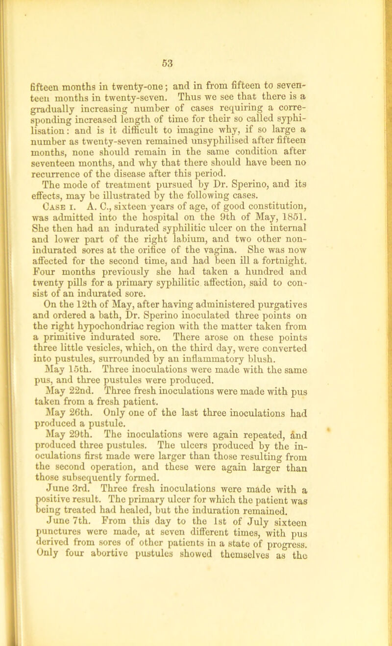 fifteen months in twenty-one; and in from fifteen to seven- teen months in twenty-seven. Thus we see that there is a gradually increasing number of cases requiring a corre- sponding increased length of time for their so called syphi- lisation: and is it difficult to imagine why, if so large a number as twenty-seven remained unsyphilised after fifteen months, none should remain in the same condition after seventeen months, and why that there should have been no recurrence of the disease after this period. The mode of treatment pursued by Dr. Sperino, and its effects, may be illustrated by the following cases. Case i. A. C., sixteen years of age, of good constitution, was admitted into the hospital on the 9th of May, 1851. She then had an indurated syphilitic ulcer on the internal and lower part of the right labium, and two other non- indurated sores at the orifice of the vagina. She was now affected for the second time, and had been ill a fortnight. Four months previously she had taken a hundred and twenty pills for a primary syphilitic affection, said to con- sist of an indurated sore. On the 12th of May, after having administered purgatives and ordered a bath, Dr. Sperino inoculated three points on the right hypochondriac region with the matter taken from a primitive indurated sore. There arose on these points three little vesicles, which, on the third day, were converted into pustules, surrounded by an inflammatory blush. May 15th. Three inoculations were made with the same pus, and three pustules were produced. May 22nd. Three fresh inoculations were made with pus taken from a fresh patient. May 26th. Only one of the last three inoculations had produced a pustule. May 29th. The inoculations were again repeated, dnd produced three pustules. The ulcers produced by the in- oculations first made were larger than those resulting from the second operation, and these were again larger than those subsequently formed. June 3rd. Three fresh inoculations were made with a positive result. The primary ulcer for which the patient was being treated had healed, but the induration remained. June 7th. From this day to the 1st of July sixteen punctures were made, at seven different times, with pus derived from sores of other patients in a state of progress. Only four abortive pustules showed themselves as the