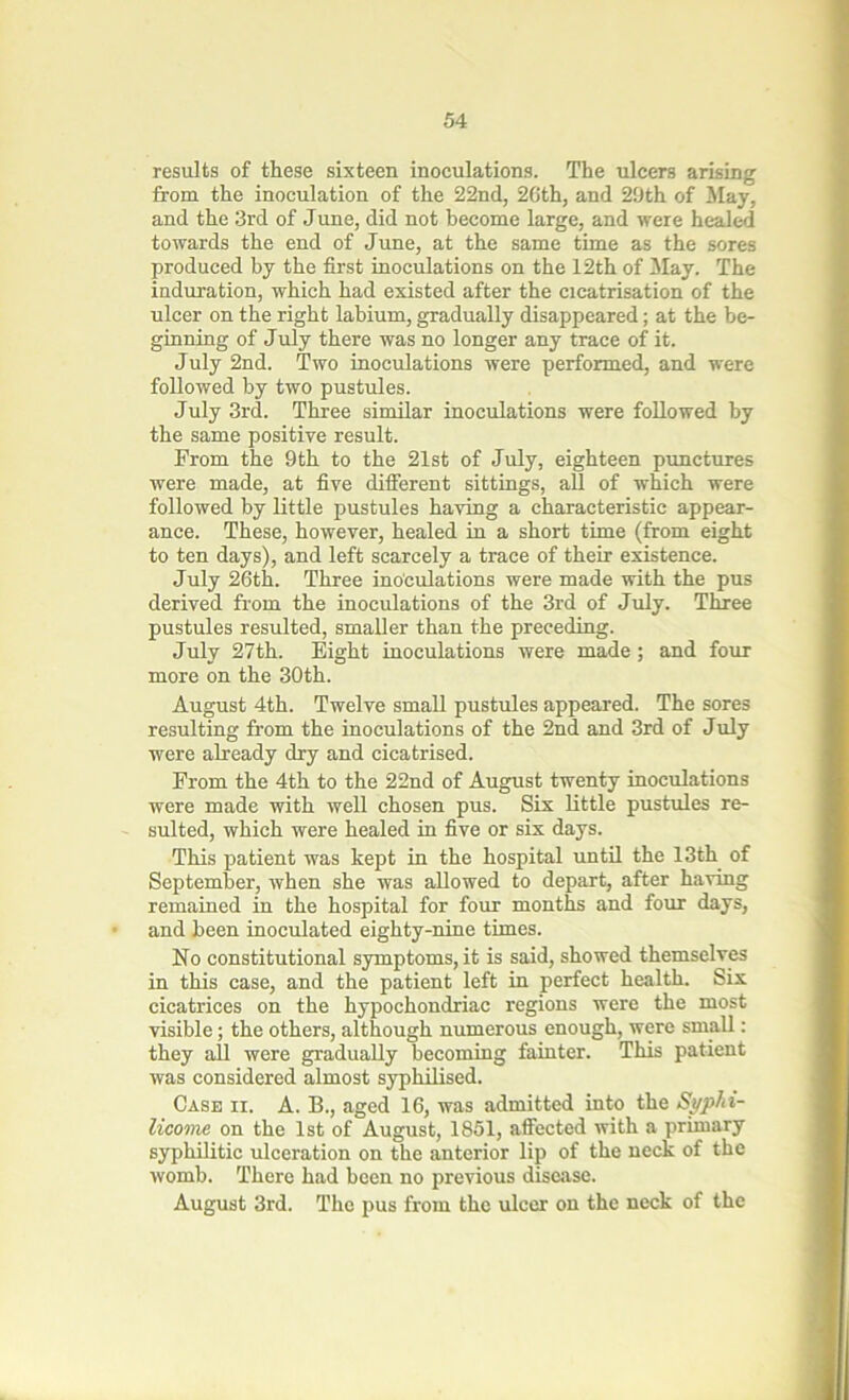 results of these sixteen inoculations. The ulcers arising from the inoculation of the 22nd, 2Gth, and 29th of May, and the 3rd of June, did not become large, and were healed towards the end of June, at the same time as the sores produced by the first inoculations on the 12th of .May. The induration, which had existed after the cicatrisation of the ulcer on the right labium, gradually disappeared; at the be- ginning of July there was no longer any trace of it. July 2nd. Two inoculations were performed, and were followed by two pustules. July 3rd. Three similar inoculations were followed by the same positive result. From the 9th to the 21st of July, eighteen punctures were made, at five different sittings, all of which were followed by little pustules having a characteristic appear- ance. These, however, healed in a short time (from eight to ten days), and left scarcely a trace of their existence. July 26th. Three inoculations were made with the pus derived from the inoculations of the 3rd of July. Three pustules resulted, smaller than the preceding. July 27th. Eight inoculations were made; and four more on the 30th. August 4th. Twelve small pustules appeared. The sores resulting from the inoculations of the 2nd and 3rd of July were already dry and cicatrised. From the 4th to the 22nd of August twenty inoculations were made with well chosen pus. Six little pustules re- sulted, which were healed in five or six days. This patient was kept in the hospital until the 13th of September, when she was allowed to depart, after having remained in the hospital for four months and four days, and been inoculated eighty-nine times. No constitutional symptoms, it is said, showed themselves in this case, and the patient left in perfect health. Six cicatrices on the hypochondriac regions were the most visible; the others, although numerous enough, were small: they all were gradually becoming fainter. This patient was considered almost syphilised. Case ii. A. B., aged 16, was admitted into the Syphi- licoine on the 1st of August, 1851, affected with a primary syphilitic ulceration on the anterior lip of the neck of the womb. There had been no previous disease. August 3rd. The pus from the ulcer on the neck of the