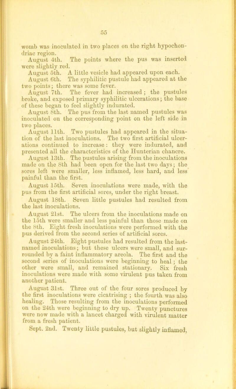 womb was inoculated in two places on the right hypochon- driac region. August 4th. The points where the pus was inserted were slightly red. August 5th. A little vesicle had appeared upon each. August 6th. The syphilitic pustule had appeared at the two points; there was some fever. August 7th. The fever had increased; the pustules broke, and exposed primary syphilitic ulcerations; the base of these began to feel slightly indurated. August 8th. The pus from the last named pustules was inoculated on the corresponding point on the left side in two places. August 11th. Two pustules had appeared in the situa- tion of the last inoculations. The two first artificial ulcer- ations continued to increase: they were indurated, and presented all the characteristics of the Hunterian chancre. August 13th. The pustules arising from the inoculations made on the 8th had been open for the last two days; the sores left were smaller, less inflamed, less hard, and less painful than the first. August 15th. Seven inoculations were made, with the pus from the first artificial sores, under the right breast. August 18th. Seven little pustules had resulted from the last inoculations. August 21st. The ulcers from the inoculations made on the loth were smaller and less painful than those made on the 8th. Eight fresh inoculations were performed with the pus derived from the second series of artificial sores. August 24th. Eight pustules had resulted from the last- named inoculations; but these ulcers were small, and sur- rounded by a faint inflammatory areola. The first and the second series of inoculations were beginning to heal ; the other were small, and remained stationary. Six fresh inoculations were made with some virulent pus taken from another patient. August 31st. Three out of the four sores produced by the first inoculations were cicatrising ; the fourth was also healing. Those resulting from the inoculations performed on the 24th were beginning to dry up. Twenty punctures were now made with a lancet charged with virulent matter from a fresh patient. Sept. 2nd. Twenty little pustules, but slightly inflamed,