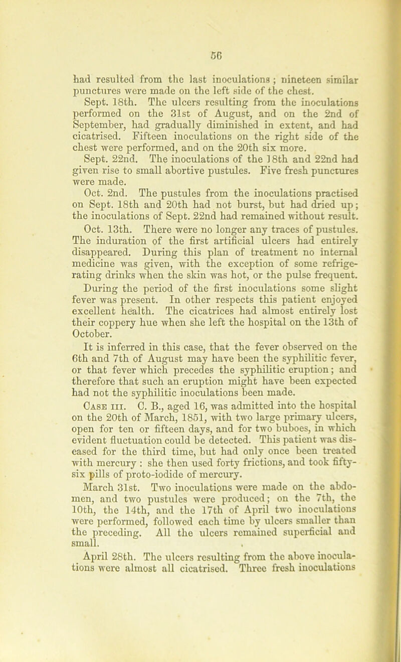 50 had resulted from the last inoculations ; nineteen similar punctures were made on the left side of the chest. Sept. 18th. The ulcers resulting from the inoculations performed on the 31st of August, and on the 2nd of September, had gradually diminished in extent, and had cicatrised. Fifteen inoculations on the right side of the chest were performed, and on the 20th six more. Sept. 22nd. The inoculations of the 18th and 22nd had given rise to small abortive pustules. Five fresh punctures were made. Oct. 2nd. The pustules from the inoculations practised on Sept. 18th and 20th had not burst, but had dried up; the inoculations of Sept. 22nd had remained without result. Oct. 13th. There were no longer any traces of pustules. The induration of the first artificial ulcers had entirely disappeared. During this plan of treatment no internal medicine was given, with the exception of some refrige- rating drinks when the skin was hot, or the pulse frequent. During the period of the first inoculations some slight fever was present. In other respects this patient enjoyed excellent health. The cicatrices had almost entirely lost their coppery hue when she left the hospital on the 13th of October. It is inferred in this case, that the fever observed on the 6th and 7th of August may have been the syphilitic fever, or that fever which precedes the syphilitic eruption; and therefore that such an eruption might have been expected had not the syphilitic inoculations been made. Case iii. C. B., aged 16, was admitted into the hospital on the 20th of March, 1851, with two large primary ulcers, open for ten or fifteen days, and for two buboes, in which evident fluctuation could be detected. This patient was dis- eased for the third time, but had only once been treated with mercury : she then used forty frictions, and took fifty- six pills of proto-iodide of mercury. March 31st. Two inoculations were made on the abdo- men, and two pustules were produced; on the 7th, the 10th, the 14th, and the 17th of April two inoculations were performed, followed each time by ulcers smaller than the preceding. All the ulcers remained superficial and small. April 28th. The ulcers resulting from the above inocula- tions were almost all cicatrised. Three fresh inoculations