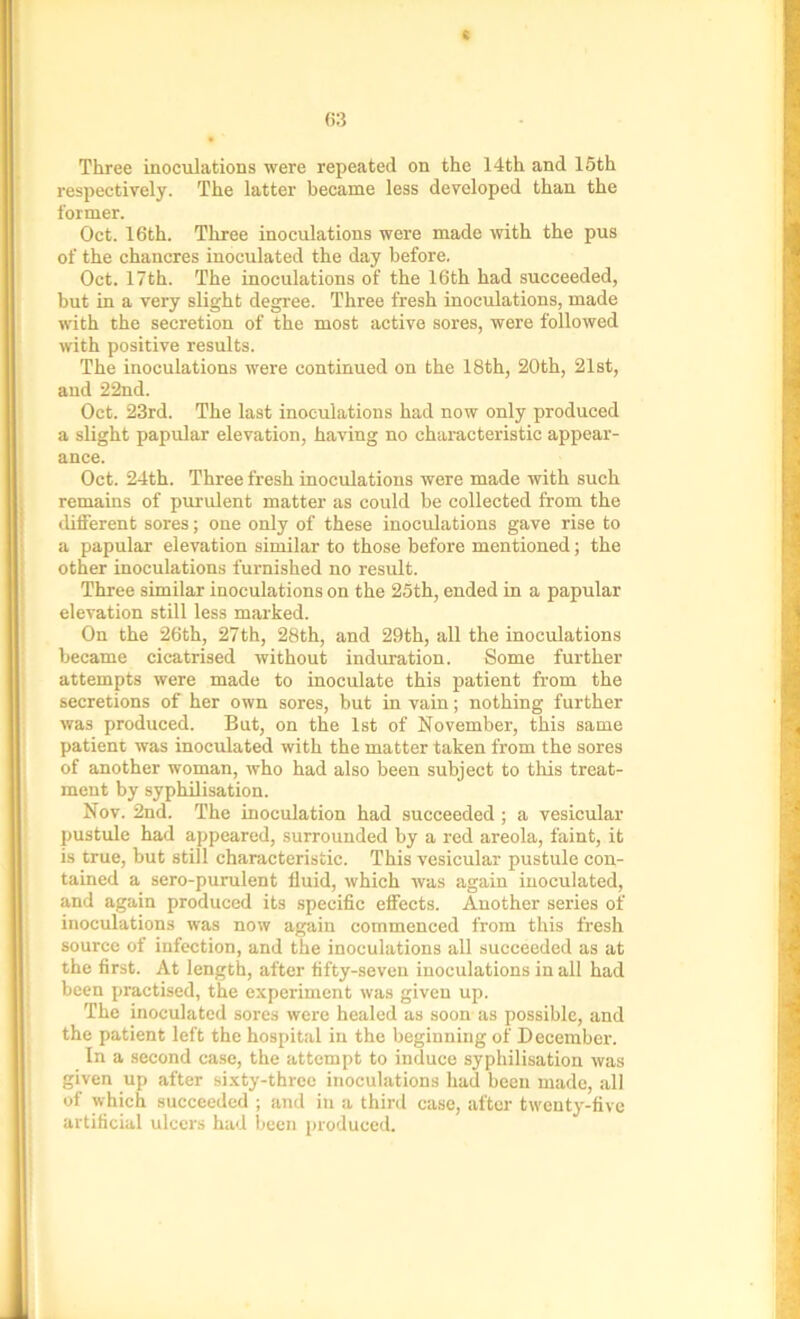Three inoculations were repeated on the 14th and 15th respectively. The latter became less developed than the former. Oct. 16th. Three inoculations were made with the pus of the chancres inoculated the day before. Oct. 17th. The inoculations of the 16th had succeeded, but in a very slight degree. Three fresh inoculations, made with the secretion of the most active sores, were followed with positive results. The inoculations were continued on the 18th, 20th, 21st, and 22nd. Oct. 23rd. The last inoculations had now only produced a slight papular elevation, having no characteristic appear- ance. Oct. 24th. Three fresh inoculations were made with such remains of purulent matter as could be collected from the different sores; one only of these inoculations gave rise to a papular elevation similar to those before mentioned; the other inoculations furnished no result. Three similar inoculations on the 25th, ended in a papular elevation still less marked. On the 26th, 27th, 28th, and 29th, all the inoculations became cicatrised without induration. Some further attempts were made to inoculate this patient from the secretions of her own sores, but in vain; nothing further was produced. But, on the 1st of November, this same patient was inoculated with the matter taken from the sores of another woman, who had also been subject to this treat- ment by syphilisation. Nov. 2nd. The inoculation had succeeded ; a vesicular pustule had appeared, surrounded by a red areola, faint, it is true, but still characteristic. This vesicular pustule con- tained a sero-punilent fluid, which was again inoculated, and again produced its specific effects. Another series of inoculations was now again commenced from this fresh source of infection, and the inoculations all succeeded as at the first. At length, after fifty-seven inoculations in all had been practised, the experiment was given up. The inoculated sores were healed as soon as possible, and the patient left the hospital in the beginning of December. In a second case, the attempt to induce syphilisation was given up after sixty-three inoculations had been made, all of which succeeded ; and in a third case, after twenty-five artificial ulcers had been produced.