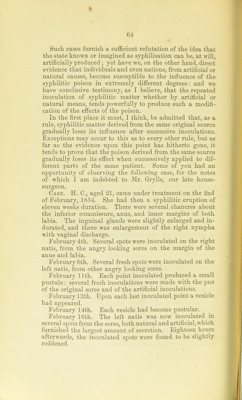 * Such cases furnish a sufficient refutation of the idea that the state known or imagined as syphilisation can be, at will, artificially produced; yet have we, on the other hand, direct evidence that individuals and even nations, from artificial or natural causes, become susceptible to the influence of the syphilitic poison in extremely different degrees: and we have conclusive testimony, as I believe, that the repeated inoculation of syphilitic matter whether by artificial or natural means, tends powerfully to produce such a modifi- cation of the effects of the poison. In the first place it must, I think, be admitted that, as a rule, syphilitic matter derived from the same original source gradually loses its influence after successive inoculations. Exceptions may occur to this as to every other rule, but as far as the evidence upon this point has hitherto gone, it tends to prove that the poison derived from the same source gradually loses its effect when successively applied to dif- ferent parts of the same patient. Some of you had an opportunity of observing the following case, for the notes of which I am indebted to Mr. Grylls, our late house- surgeon. Case. H. C., aged 21, came under treatment on the 2nd of February, 1854. She had then a syphilitic eruption of eleven weeks duration. There were several chancres about the inferior commissure, anus, and inner margins of both labia. The inguinal glands were slightly enlarged and in- durated, and there was enlargement of the right nympha with vaginal discharge. February 4th. Several spots were inoculated on the right natis, from the angry looking sores on the margin of the anus and labia. February 6th. Several fresh spots were inoculated on the left natis, from other angry looking sores. February 11th. Each point inoculated produced a small pustule: several fresh inoculations were made with the pus of the original sores and of the artificial inoculations. February 13th. Upon each last inoculated point a vesicle had appeared. February 14th. Each vesicle had become pustular. February 16th. The left natis was now inoculated in several spots from the sores, both natural and artificial, which furnished the largest amount of secretion. Eighteen hours afterwards, the inoculated spots were found to be slightly reddened.