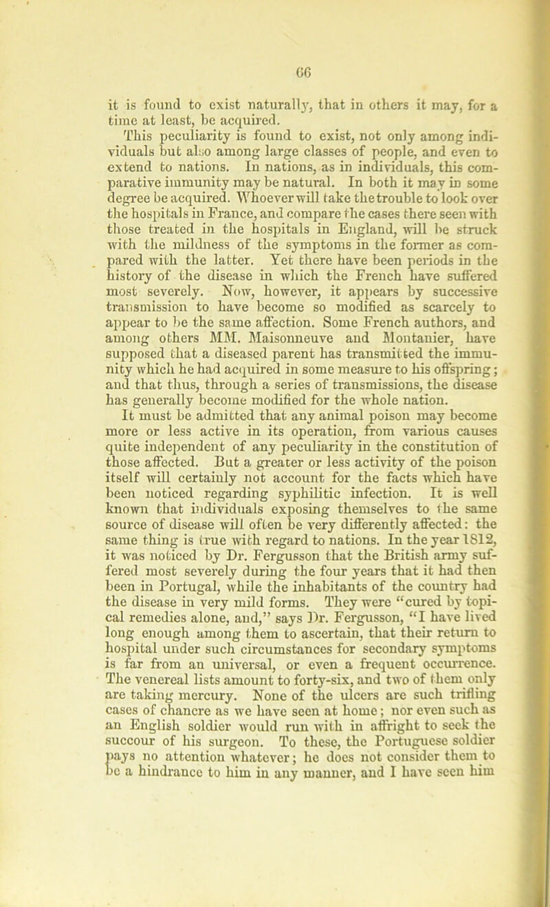 it is found to exist naturalty, that in others it may, for a time at least, be acquired. This peculiarity is found to exist, not only among indi- viduals but also among large classes of people, and even to extend to nations. In nations, as in individuals, this com- parative immunity may be natural. In both it may in some degree be acquired. Whoever will take the trouble to look over tlie hospitals in France, and compare the cases there seen with those treated in the hospitals in England, will lie struck with the mildness of the symptoms in the former as com- pared with the latter. Yet there have been periods in the history of the disease in which the French have suffered most severely. Now, however, it appears by successive transmission to have become so modified as scarcely to appear to be the same affection. Some French authors, and among others MM. Maisonneuve and Montanier, have supposed that a diseased parent has transmitted the immu- nity which he had acquired in some measure to his offspring; and that thus, through a series of transmissions, the disease has generally become modified for the whole nation. It must be admitted that any animal poison may become more or less active in its operation, from various causes quite independent of any peculiarity in the constitution of those affected. But a greater or less activity of the poison itself will certainly not account for the facts which have been noticed regarding syphilitic infection. It is well known that individuals exposing themselves to the same source of disease will often be very differently affected: the same thing is true with regard to nations. In the year 1812, it was noticed by Dr. Fergusson that the British army suf- fered most severely during the four years that it had then been in Portugal, while the inhabitants of the country had the disease in very mild forms. They were “cured by topi- cal remedies alone, and,” says Dr. Fergusson, “I have lived long enough among them to ascertain, that their return to hospital under such circumstances for secondary symptoms is far from an universal, or even a frequent occurrence. The venereal lists amount to forty-six, and two of them only are taking mercury. None of the ulcers are such trifling cases of chancre as we have seen at home; nor even such as an English soldier wrould run with in affright to seek the succour of his surgeon. To these, the Portuguese soldier pays no attention whatever; he does not consider them to be a hindrance to him in any manner, and I have seen him